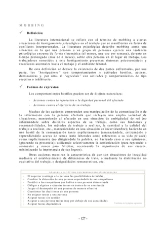 - 127 -
MM OO BB BB II NN GG
Definición
La literatura internacional se refiere con el término de mobbing a ciertas
situaciones de hostigamiento psicológico en el trabajo que se manifiestan en forma de
conflictos interpersonales. La literatura psicológica describe mobbing como una
situación en la que una persona o un grupo de personas ejercen una violencia
psicológica extrema de forma sistemática (al menos, una vez por semana), durante un
tiempo prolongado (más de 6 meses), sobre otra persona en el lugar de trabajo. Los
trabajadores sometidos a este hostigamiento presentan síntomas psicosomáticos y
reacciones anormales hacia el trabajo y el ambiente laboral.
De esta definición se deduce la existencia de dos partes enfrentadas, por una
parte, los “hostigadores” con comportamientos y actitudes hostiles, activas,
dominadoras y, por otra, al “agredido” con actitudes y comportamientos de tipo
reactivo o inhibitorio.
Formas de expresión
Los comportamientos hostiles pueden ser de distinta naturaleza:
-- Acciones contra la reputación o la dignidad personal del afectado
-- Acciones contra el ejercicio de su trabajo
Muchas de las acciones comprenden una manipulación de la comunicación o de
la información con la persona afectada que incluyen una amplia variedad de
situaciones; manteniendo al afectado en una situación de ambigüedad de rol (no
informándole sobre distintos aspectos de su trabajo, como sus funciones y
responsabilidades, los métodos de trabajo a realizar, la cantidad y la calidad del
trabajo a realizar, etc., manteniéndole en una situación de incertidumbre); haciendo un
uso hostil de la comunicación tanto explícitamente (amenazándole, criticándole o
reprendiéndole acerca de temas tanto laborales como referentes a su vida privada)
como implícitamente (no dirigiéndole la palabra, no haciendo caso a sus opiniones,
ignorando su presencia); utilizando selectivamente la comunicación (para reprender o
amonestar y nunca para felicitar, acentuando la importancia de sus errores,
minimizando la importancia de sus logros).
Otras acciones muestran la característica de que son situaciones de inequidad
mediante el establecimiento de diferencias de trato, o mediante la distribución no
equitativa del trabajo, o desigualdades remunerativas, etc.
AT A Q U E S A LA V Í C T I M A C ON M E D I D A S ORG A N I ZA C I O N A L E S
-- El superior restringe a la persona las posibilidades de hablar
-- Cambiar la ubicación de una persona separándole de sus compañeros
-- Prohibir a los compañeros que hablen a una persona determinada
-- Obligar a alguien a ejecutar tareas en contra de su conciencia
-- Juzgar el desempeño de una persona de manera ofensiva
-- Cuestionar las decisiones de una persona
-- No asignar tareas a una persona
-- Asignar tareas sin sentido
-- Asignar a una persona tareas muy por debajo de sus capacidades
-- Asignar tareas degradantes Continúa en la página siguiente
 