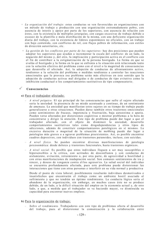 - 129 -
La organización del trabajo: estas conductas se ven favorecidas en organizaciones con
un método de trabajo y producción con una organización extremadamente pobre, con
ausencia de interés y apoyo por parte de los superiores, con ausencia de relación con
éstos, con la existencia de múltiples jerarquías, con cargas excesivas de trabajo debido a
escasez de la plantilla o mala distribución de la misma, con una deficiente organización
diaria del trabajo, con la existencia de líderes espontáneos no oficiales, con un trabajo
con bajo contenido, con conflictos de rol, con flujos pobres de información, con estilos
de dirección autoritarios, etc.
La gestión de los conflictos por parte de los superiores: hay dos posiciones que pueden
adoptar los superiores que ayudan a incrementar la escala del conflicto: de un lado, la
negación del mismo y, del otro, la implicación y participación activa en el conflicto con
el fin de contribuir a la estigmatización de la persona hostigada. La forma en que se
evalúa el hostigado y la forma en la que se enfrenta a la situación está relacionada tanto
con la solución efectiva del problema como con el nivel o la magnitud de consecuencias
que desarrolla el afectado. Así, la adopción de conductas de afrontamiento activo,
tendientes a la solución del problema o medidas tendientes a controlar las reacciones
emocionales que le provoca ese problema serán más efectivas en este sentido que la
adopción de conductas activas mal dirigidas o de conductas de tipo evitativo como la
inhibición conductual o los comportamientos sustitutivos de tipo compensatorio.
Consecuencias
a) Para el trabajador afectado:
-- A nivel psíquico. El eje principal de las consecuencias que sufre el sujeto afectado
sería la ansiedad: la presencia de un miedo acentuado y continuo, de un sentimiento
de amenaza. La ansiedad que manifiestan estos sujetos en su tiempo de trabajo puede
generalizarse a otras situaciones. Pueden darse también otros trastornos emocionales
como sentimientos de fracaso, impotencia y frustración, baja autoestima o apatía.
Pueden verse afectados por distorsiones cognitivas o mostrar problemas a la hora de
concentrarse y dirigir la atención. Este tipo de problema puede dar lugar a que el
trabajador afectado, con el objeto de disminuir la ansiedad, desarrolle
comportamientos sustitutivos tales como drogodependencias y otros tipos de
adicciones, además de constituir comportamientos patológicos en sí mismos. La
excesiva duración o magnitud de la situación de mobbing puede dar lugar a
patologías más graves o a agravar problemas preexistentes. Así, es posible encontrar
cuadros depresivos, con individuos con trastornos paranoides, incluso, con suicidas.
-- A nivel físico. Se pueden encontrar diversas manifestaciones de patología
psicosomática: desde dolores y trastornos funcionales, hasta trastornos orgánicos.
-- A nivel social. Es posible que estos individuos lleguen a ser muy susceptibles e
hipersensibles a la crítica, con actitudes de desconfianza y con conductas de
aislamiento, evitación, retraimiento o, por otra parte, de agresividad u hostilidad y
con otras manifestaciones de inadaptación social. Son comunes sentimientos de ira y
rencor, y deseos de venganza contra el/los agresor/es. La salud social del individuo
se encuentra profundamente afectada, pues este problema puede distorsionar las
interacciones que tiene con otras personas e interferir en su vida normal y productiva
Desde el punto de vista laboral, posiblemente resultarán individuos desmotivados e
insatisfechos que encontrarán el trabajo como un ambiente hostil asociado al
sufrimiento y que no tendrán un óptimo rendimiento. La conducta lógica sería el
abandono de la organización, sin embargo, en muchos casos éste no se produce
debido, de un lado, a la difícil situación del empleo en la economía actual y, de otro
lado, a que, a medida que el trabajador se va haciendo mayor, ve disminuida su
capacidad para encontrar nuevos empleos.
b) Para la organización de trabajo:
-- Sobre el rendimiento. Trabajadores con este tipo de problemas afecta al desarrollo
del trabajo, pues al distorsionar la comunicación y la colaboración entre
 
