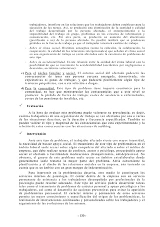 - 130 -
trabajadores, interfiere en las relaciones que los trabajadores deben establecer para la
ejecución de las tareas. Así, se producirá una disminución de la cantidad y calidad
del trabajo desarrollado por la persona afectada, el entorpecimiento o la
imposibilidad del trabajo en grupo, problemas en los circuitos de información y
comunicación, etc. Por otra parte, se producirá un aumento del absentismo
(justificado o no) de la persona afectada. Es posible también que se produzcan
pérdidas en la fuerza de trabajo ya que el trabajador intentará cambiar de trabajo.
-- Sobre el clima social. Distintos conceptos (como la cohesión, la colaboración, la
cooperación, la calidad de las relaciones interpersonales) que señalan el clima social
en una organización de trabajo se verán afectados ante la existencia de problemas de
este tipo.
-- Sobre la accidentabilidad. Existe relación entre la calidad del clima laboral con la
posibilidad de que se incremente la accidentabilidad (accidentes por negligencias o
descuidos, accidentes voluntarios).
c) Para el núcleo familiar y social. El entorno social del afectado padecerá las
consecuencias de tener una persona cercana amargada, desmotivada, sin
expectativas ni ganas de trabajar, y que padecerá posiblemente algún tipo de
trastorno psiquiátrico, con o sin adicción a drogas.
d) Para la comunidad. Este tipo de problema tiene impacto económico para la
comunidad, no hay que menospreciar las consecuencias que a este nivel se
producen: la pérdida de fuerza de trabajo, costes de asistencia a enfermedades,
costes de las pensiones de invalidez, etc.
Evaluación
A la hora de evaluar este problema puede valorarse su prevalencia; es decir,
cuántos trabajadores de una organización de trabajo se ven afectados por una o varias
de las situaciones descritas, en la duración y frecuencia especificadas. También se
pueden valorar el tipo y magnitud de las consecuencias que está experimentando y la
relación de estas consecuencias con las situaciones de mobbing.
Intervención
Ante este tipo de problema, el trabajador afectado siente con mayor intensidad,
la necesidad de buscar apoyo social. El tratamiento de este tipo de problemática en el
ámbito laboral suele recaer sobre algún compañero del afectado o sobre el médico de
empresa, que debe realizar tareas de confesor, asesor o psicólogo, procurándole apoyo
social al afectado o facilitándole medicaciones (tranquilizantes, antidepresivos). No
obstante, el grueso de este problema suele recaer en ámbitos extralaborales donde
generalmente suele tratarse la mayor parte del problema. Sería conveniente la
planificación y el diseño de las relaciones sociales en la empresa, aún teniendo en
cuenta que es un ámbito con un gran margen de indeterminación.
Para intervenir en la problemática descrita, otro medio lo constituyen los
servicios internos de psicología. El contar dentro de la empresa con un servicio
permanente de asistencia a los trabajadores desempeñado por profesionales de la
psicología puede resultar adecuado. Este tipo de servicio podría desarrollar tareas
tales como el tratamiento de problemas de carácter personal y apoyo psicológico a los
trabajadores, así como el desarrollo de acciones preventivas para evitar la aparición
de problemática psicosocial. El carácter interno y permanente de estos servicios
permite un mayor conocimiento y especificación del origen de las problemáticas, la
realización de intervenciones continuadas y personalizadas sobre los trabajadores y el
seguimiento de las evoluciones de los mismos.
 