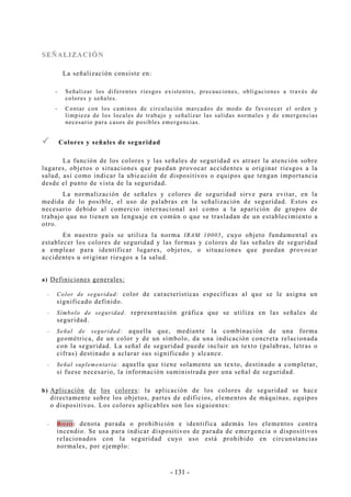 - 131 -
SSEEÑÑAALLIIZZAACCIIÓÓNN
La señalización consiste en:
-- Señalizar los diferentes riesgos existentes, precauciones, obligaciones a través de
colores y señales.
-- Contar con los caminos de circulación marcados de modo de favorecer el orden y
limpieza de los locales de trabajo y señalizar las salidas normales y de emergencias
necesario para casos de posibles emergencias.
Colores y señales de seguridad
La función de los colores y las señales de seguridad es atraer la atención sobre
lugares, objetos o situaciones que puedan provocar accidentes u originar riesgos a la
salud, así como indicar la ubicación de dispositivos o equipos que tengan importancia
desde el punto de vista de la seguridad.
La normalización de señales y colores de seguridad sirve para evitar, en la
medida de lo posible, el uso de palabras en la señalización de seguridad. Estos es
necesario debido al comercio internacional así como a la aparición de grupos de
trabajo que no tienen un lenguaje en común o que se trasladan de un establecimiento a
otro.
En nuestro país se utiliza la norma IRAM 10005, cuyo objeto fundamental es
establecer los colores de seguridad y las formas y colores de las señales de seguridad
a emplear para identificar lugares, objetos, o situaciones que puedan provocar
accidentes u originar riesgos a la salud.
a) Definiciones generales:
-- Color de seguridad: color de características específicas al que se le asigna un
significado definido.
-- Símbolo de seguridad: representación gráfica que se utiliza en las señales de
seguridad.
-- Señal de seguridad: aquella que, mediante la combinación de una forma
geométrica, de un color y de un símbolo, da una indicación concreta relacionada
con la seguridad. La señal de seguridad puede incluir un texto (palabras, letras o
cifras) destinado a aclarar sus significado y alcance.
-- Señal suplementaria: aquella que tiene solamente un texto, destinado a completar,
si fuese necesario, la información suministrada por una señal de seguridad.
b) Aplicación de los colores: la aplicación de los colores de seguridad se hace
directamente sobre los objetos, partes de edificios, elementos de máquinas, equipos
o dispositivos. Los colores aplicables son los siguientes:
-- RROO JJ OO :: denota parada o prohibición e identifica además los elementos contra
incendio. Se usa para indicar dispositivos de parada de emergencia o dispositivos
relacionados con la seguridad cuyo uso está prohibido en circunstancias
normales, por ejemplo:
 