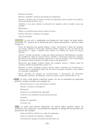 - 132 -
.. Botones de alarma.
.. Botones, pulsador o palancas de parada de emergencia.
.. Botones o palanca que accionen sistema de seguridad contra incendio (rociadores,
inyección de gas extintor, etc.).
.. También se usa para señalar la ubicación de equipos contra incendio como por
ejemplo:
.. Matafuegos.
.. Baldes o recipientes para arena o polvo extintor.
.. Nichos, hidrantes o soportes de mangas.
.. Cajas de frazadas.
-- AAMM AA RR II LL LL OO :: se usa solo o combinado con bandas de color negro, de igual ancho,
inclinadas 45º respecto de la horizontal para indicar precaución o advertir sobre
riesgos en:
.. Partes de máquinas que puedan golpear, cortar, electrocutar o dañar de cualquier
otro modo; además se usará para enfatizar dichos riesgos en caso de quitarse las
protecciones o tapas y también para indicar los límites de carrera de partes
móviles.
.. Interior o bordes de puertas o tapas que deben permanecer habitualmente cerradas,
por ejemplo de: tapas de cajas de llaves, fusibles o conexiones eléctricas, contacto
del marco de las puertas cerradas (puerta de la caja de escalera y de la antecámara
del ascensor contra incendio), de tapas de piso o de inspección.
.. Desniveles que puedan originar caídas, por ejemplo: primer y último tramo de
escalera, bordes de plataformas, fosas, etc.
.. Barreras o vallas, barandas, pilares, postes, partes salientes de instalaciones o
artefacto que se prolonguen dentro de las áreas de pasajes normales y que puedan
ser chocados o golpeados.
.. Partes salientes de equipos de construcciones o movimiento de materiales
(paragolpes, plumas), de topadoras, tractores, grúas, zorras autoelevadores, etc.
-- VVEE RR DD EE :: el color verde denota condición segura. Se usa en elementos de seguridad
general, excepto incendio, por ejemplo en:
.. Puertas de acceso a salas de primeros auxilios.
.. Puertas o salidas de emergencia.
.. Botiquines.
.. Armarios con elementos de seguridad.
.. Armarios con elementos de protección personal.
.. Camillas.
.. Duchas de seguridad.
.. Lavaojos, etc.
-- AAZZ UU LL: el color azul denota obligación. Se aplica sobre aquellas partes de
artefactos cuya remoción o accionamiento implique la obligación de proceder con
precaución, por ejemplo:
.. Tapas de tableros eléctricos y cajas de engranajes.
.. Cajas de comando de aparejos y máquinas.
.. Utilización de equipos de protección personal, etc.
 