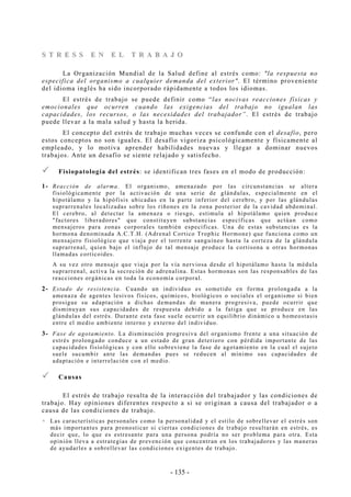 - 135 -
SS TT RR EE SS SS EE NN EE LL TT RR AA BB AA JJ OO
La Organización Mundial de la Salud define al estrés como: "la respuesta no
especifica del organismo a cualquier demanda del exterior". El término proveniente
del idioma inglés ha sido incorporado rápidamente a todos los idiomas.
El estrés de trabajo se puede definir como “las nocivas reacciones físicas y
emocionales que ocurren cuando las exigencias del trabajo no igualan las
capacidades, los recursos, o las necesidades del trabajador”. El estrés de trabajo
puede llevar a la mala salud y hasta la herida.
El concepto del estrés de trabajo muchas veces se confunde con el desafío, pero
estos conceptos no son iguales. El desafío vigoriza psicológicamente y físicamente al
empleado, y lo motiva aprender habilidades nuevas y llegar a dominar nuevos
trabajos. Ante un desafío se siente relajado y satisfecho.
Fisiopatología del estrés: se identifican tres fases en el modo de producción:
1- Reacción de alarma. El organismo, amenazado por las circunstancias se altera
fisiológicamente por la activación de una serie de glándulas, especialmente en el
hipotálamo y la hipófisis ubicadas en la parte inferior del cerebro, y por las glándulas
suprarrenales localizadas sobre los riñones en la zona posterior de la cavidad abdominal.
El cerebro, al detectar la amenaza o riesgo, estimula al hipotálamo quien produce
"factores liberadores" que constituyen substancias específicas que actúan como
mensajeros para zonas corporales también específicas. Una de estas substancias es la
hormona denominada A.C.T.H. (Adrenal Cortico Trophic Hormone) que funciona como un
mensajero fisiológico que viaja por el torrente sanguíneo hasta la corteza de la glándula
suprarrenal, quien bajo el influjo de tal mensaje produce la cortisona u otras hormonas
llamadas corticoides.
A su vez otro mensaje que viaja por la vía nerviosa desde el hipotálamo hasta la médula
suprarrenal, activa la secreción de adrenalina. Estas hormonas son las responsables de las
reacciones orgánicas en toda la economía corporal.
2- Estado de resistencia. Cuando un individuo es sometido en forma prolongada a la
amenaza de agentes lesivos físicos, químicos, biológicos o sociales el organismo si bien
prosigue su adaptación a dichas demandas de manera progresiva, puede ocurrir que
disminuyan sus capacidades de respuesta debido a la fatiga que se produce en las
glándulas del estrés. Durante esta fase suele ocurrir un equilibrio dinámico u homeostasis
entre el medio ambiente interno y externo del individuo.
3- Fase de agotamiento. La disminución progresiva del organismo frente a una situación de
estrés prolongado conduce a un estado de gran deterioro con pérdida importante de las
capacidades fisiológicas y con ello sobreviene la fase de agotamiento en la cual el sujeto
suele sucumbir ante las demandas pues se reducen al mínimo sus capacidades de
adaptación e interrelación con el medio.
Causas
El estrés de trabajo resulta de la interacción del trabajador y las condiciones de
trabajo. Hay opiniones diferentes respecto a si se originan a causa del trabajador o a
causa de las condiciones de trabajo.
Las características personales como la personalidad y el estilo de sobrellevar el estrés son
más importantes para pronosticar si ciertas condiciones de trabajo resultarán en estrés, es
decir que, lo que es estresante para una persona podría no ser problema para otra. Esta
opinión lleva a estrategias de prevención que concentran en los trabajadores y las maneras
de ayudarles a sobrellevar las condiciones exigentes de trabajo.
 
