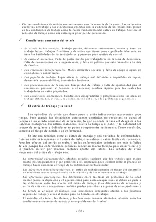 - 136 -
Ciertas condiciones de trabajo son estresantes para la mayoría de la gente. Las exigencias
excesivas de trabajo y las expectativas opuestas son la evidencia de un énfasis más grande
en las condiciones de trabajo como la fuente fundamental del estrés de trabajo. Sostiene el
rediseño de trabajo como una estrategia principal de prevención.
Condiciones causantes del estrés
El diseño de los trabajos. Trabajo pesado, descansos infrecuentes, turnos y horas de
trabajo largos; trabajos frenéticos y de rutina que tienen poco significado inherente, no
usan las habilidades de los trabajadores, y proveen poco sentido de control.
El estilo de dirección. Falta de participación por trabajadores en la toma de decisiones,
falta de comunicación en la organización, y falta de política que está favorable a la vida
de familia.
Las relaciones interpersonales. Malos ambientes sociales y falta de apoyo o ayuda de
compañeros y supervisores.
Los papeles de trabajo. Expectativas de trabajo mal definidas o imposibles de lograr,
demasiada responsabilidad, demasiadas funciones.
Las preocupaciones de la carrera. Inseguridad de trabajo y falta de oportunidad para el
crecimiento personal, el fomento, o el ascenso; cambios rápidos para los cuales los
trabajadores no están preparados.
Las condiciones ambientales. Condiciones desagradables y peligrosas como las áreas de
trabajo atiborradas, el ruido, la contaminación del aire, o los problemas ergonómicos.
El estrés de trabajo y la salud
Los episodios de estrés que duran poco o están infrecuentes representan poco
riesgo. Pero cuando las situaciones estresantes continúan no resueltas, se queda el
cuerpo en un estado constante de activación, lo que aumenta la tasa del desgaste a los
sistemas biológicos. En última instancia, resulta la fatiga o el daño, y la habilidad del
cuerpo de arreglarse y defenderse se puede comprometer seriamente. Como resultado,
aumenta el riesgo de herida o de enfermedad.
Existe una relación entre el estrés de trabajo y una variedad de enfermedades.
Existen señales tempranas del estrés de trabajo usualmente están fáciles de reconocer.
Pero los efectos del estrés de trabajo en las enfermedades crónicas son más difíciles
de ver porque las enfermedades crónicas necesitan mucho tiempo para desarrollarse y
se pueden influir por muchos factores aparte del estrés. Las señales de aviso
tempranas del estrés de trabajo son:
-- La enfermedad cardiovascular. Muchos estudios sugieren que los trabajos que exigen
mucho psicológicamente y que permiten a los empleados poco control sobre el proceso de
trabajo hacen aumentar el riesgo de la enfermedad cardiovascular.
-- Las afecciones musculoesqueléticas. el estrés de trabajo aumenta el riesgo del desarrollo
de afecciones musculoesqueléticas de la espalda y de las extremidades de abajo.
-- Las afecciones psicológicas. las diferencias entre las tasas de problemas de la salud
mental (como la depresión y el agotamiento) para varias ocupaciones se deben en parte a
las diferencias entre los niveles del estrés de trabajo. (Las diferencias de economía y
estilo de vida entre ocupaciones también pueden contribuir a algunos de estos problemas.)
-- La herida en el lugar de trabajo. Las condiciones estresantes afectan a las prácticas
seguras de trabajo y crean el marco para las heridas en el trabajo.
-- El suicidio, el cáncer, las úlceras, y las funciones inmunes afectadas. relación entre las
condiciones estresantes de trabajo y estos problemas de la salud.
 