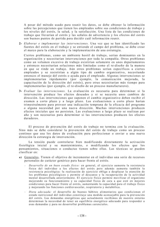 - 138 -
A pesar del método usado para reunir los datos, se debe obtener la información
sobre las percepciones que tienen los empleados sobre sus condiciones de trabajo y
los niveles del estrés, la salud, y la satisfacción. Una lista de las condiciones de
trabajo que llevarían al estrés y las señales de advertencia y los efectos del estrés
son buenos puntos de partida para decidir cuál información reunir.
2- Elaborar e implementar las intervenciones. Una vez que se han identificado las
fuentes del estrés en el trabajo y se entiende el campo del problema, se debe crear
el marco para la elaboración y la implementación de una estrategia.
Ciertos problemas, como un ambiente hostil de trabajo, serían dominantes en la
organización y necesitarían intervenciones por toda la compañía. Otros problemas
como un volumen excesivo de trabajo existirían solamente en unos departamentos
y entonces necesitarían soluciones más limitadas como el re-diseño de la manera
en que se rinde un trabajo. Aún otros problemas serían específicos a ciertos
empleados y se resistirían a algún tipo de cambio organizativo, necesitando
entonces el manejo del estrés o ayuda para el empleado. Algunas intervenciones se
implementarían rápidamente (por ejemplo, la comunicación mejorada, la
capacitación de la dirección del estrés), pero otras necesitarían más tiempo para
implementarlas (por ejemplo, el re-diseño de un proceso manufacturero).
3- Evaluar las intervenciones. La evaluación es necesaria para determinar si la
intervención produce los efectos deseados y si se necesita unos cambios de
dirección. Las intervenciones que suponen el cambio organizativo deben recibir el
examen a corto plazo y a largo plazo. Las evaluaciones a corto plazo harían
trimestralmente para proveer una indicación temprana de la eficacia del programa
o alguna necesidad por una nueva dirección. Muchas intervenciones producen
efectos iniciales que no persisten. Las evaluaciones a largo plazo se realizan por
año y son necesarias para determinar si las intervenciones producen los efectos
duraderos.
El proceso de prevención del estrés de trabajo no termina con la evaluación.
Sino más se debe considerar la prevención del estrés de trabajo como un proceso
continuo que usa los datos de evaluación para perfeccionar o enviar a una nueva
dirección la estrategia de intervención.
La tensión puede controlarse bien modificando directamente la activación
fisiológica inicial y su mantenimiento, o modificando los efectos que los
pensamientos, situaciones o conductas tienen sobre ellas. Las técnicas se pueden
clasificar en:
a) Generales. Tienen el objetivo de incrementar en el individuo una serie de recursos
personales de carácter genérico para hacer frente al estrés.
-- Desarrollo de un buen estado físico: en general, el ejercicio aumenta la resistencia
física del individuo a los efectos del estrés pero además aumenta también la
resistencia psicológica: la realización de ejercicio obliga a desplazar la atención de
los problemas psicológicos y permite el descanso y la recuperación de la actividad
mental desarrollada anteriormente. El ejercicio físico permite movilizar el organismo
mejorando su funcionamiento y su capacidad física de cara a que esté en mejores
condiciones para hacer frente al estrés, aumentando la capacidad para el trabajo físico
y mejorando las funciones cardiovascular, respiratoria y metabólica.
-- Dieta adecuada: el desarrollo de buenos hábitos alimentarios que condicionan el
estado nutricional del individuo constituye una medida aconsejable para la prevención
del estrés. Las demandas energéticas que actualmente recibimos de nuestro entorno
determinan la necesidad de tener un equilibrio energético adecuado para responder a
esas demandas y para no desarrollar problemas carenciales.
 