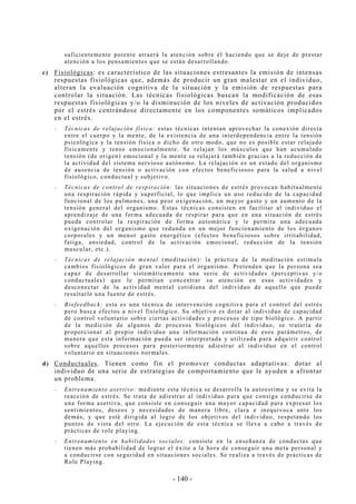 - 140 -
suficientemente potente atraerá la atención sobre él haciendo que se deje de prestar
atención a los pensamientos que se están desarrollando.
c) Fisiológicas: es característico de las situaciones estresantes la emisión de intensas
respuestas fisiológicas que, además de producir un gran malestar en el individuo,
alteran la evaluación cognitiva de la situación y la emisión de respuestas para
controlar la situación. Las técnicas fisiológicas buscan la modificación de esas
respuestas fisiológicas y/o la disminución de los niveles de activación producidos
por el estrés centrándose directamente en los componentes somáticos implicados
en el estrés.
-- Técnicas de relajación física: estas técnicas intentan aprovechar la conexión directa
entre el cuerpo y la mente, de la existencia de una interdependencia entre la tensión
psicológica y la tensión física o dicho de otro modo, que no es posible estar relajado
físicamente y tenso emocionalmente. Se relajan los músculos que han acumulado
tensión (de origen) emocional y la mente se relajará también gracias a la reducción de
la actividad del sistema nervioso autónomo. La relajación es un estado del organismo
de ausencia de tensión o activación con efectos beneficiosos para la salud a nivel
fisiológico, conductual y subjetivo.
-- Técnicas de control de respiración: las situaciones de estrés provocan habitualmente
una respiración rápida y superficial, lo que implica un uso reducido de la capacidad
funcional de los pulmones, una peor oxigenación, un mayor gasto y un aumento de la
tensión general del organismo. Estas técnicas consisten en facilitar al individuo el
aprendizaje de una forma adecuada de respirar para que en una situación de estrés
pueda controlar la respiración de forma automática y le permita una adecuada
oxigenación del organismo que redunda en un mejor funcionamiento de los órganos
corporales y un menor gasto energético (efectos beneficiosos sobre irritabilidad,
fatiga, ansiedad, control de la activación emocional, reducción de la tensión
muscular, etc.).
-- Técnicas de relajación mental (meditación): la práctica de la meditación estimula
cambios fisiológicos de gran valor para el organismo. Pretenden que la persona sea
capaz de desarrollar sistemáticamente una serie de actividades (perceptivas y/o
conductuales) que le permitan concentrar su atención en esas actividades y
desconectar de la actividad mental cotidiana del individuo de aquello que puede
resultarle una fuente de estrés.
-- Biofeedback: esta es una técnica de intervención cognitiva para el control del estrés
pero busca efectos a nivel fisiológico. Su objetivo es dotar al individuo de capacidad
de control voluntario sobre ciertas actividades y procesos de tipo biológico. A partir
de la medición de algunos de procesos biológicos del individuo, se trataría de
proporcionar al propio individuo una información continua de esos parámetros, de
manera que esta información pueda ser interpretada y utilizada para adquirir control
sobre aquellos procesos para posteriormente adiestrar al individuo en el control
voluntario en situaciones normales.
d) Conductuales. Tienen como fin el promover conductas adaptativas: dotar al
individuo de una serie de estrategias de comportamiento que le ayuden a afrontar
un problema.
-- Entrenamiento asertivo: mediante esta técnica se desarrolla la autoestima y se evita la
reacción de estrés. Se trata de adiestrar al individuo para que consiga conducirse de
una forma asertiva, que consiste en conseguir una mayor capacidad para expresar los
sentimientos, deseos y necesidades de manera libre, clara e inequívoca ante los
demás, y que esté dirigida al logro de los objetivos del individuo, respetando los
puntos de vista del otro. La ejecución de esta técnica se lleva a cabo a través de
prácticas de role playing.
-- Entrenamiento en habilidades sociales: consiste en la enseñanza de conductas que
tienen más probabilidad de lograr el éxito a la hora de conseguir una meta personal y
a conducirse con seguridad en situaciones sociales. Se realiza a través de prácticas de
Role Playing.
 