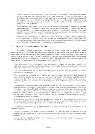 - 141 -
-- Técnica de solución de problemas: una situación se constituye en un problema cuando
no se puede dar una solución efectiva a esa situación. El fracaso repetido en la
resolución de un problema provoca un malestar crónico, una ansiedad, una sensación
de impotencia, que dificulta la búsqueda de nuevas soluciones. Mediante estas
técnicas se intenta ayudar al individuo a decidir cuáles son las soluciones más
adecuadas a un problema.
-- Modelamiento encubierto: está destinada a cambiar secuencias de conductas que son
negativas para el individuo y aprender conductas satisfactorias. Consiste en que el
sujeto practica en la imaginación las secuencias de la conducta deseada de forma que
cuando adquiera cierta seguridad realizando imaginariamente esa conducta consiga
llevarla a cabo en la vida real de una forma eficaz.
-- Técnicas de autocontrol: el objetivo de estas técnicas es buscar que el individuo
tenga control de la propia conducta a través del adiestramiento de su capacidad para
regular las circunstancias que acompañan a su conducta (circunstancias que anteceden
a su conducta y circunstancias consecuentes a esa conducta).
Estrés y características personales
De manera complementaria, y en relación directa con los factores de riesgo
psicosocial se encuentran factores moderadores o variables asociados inherentes a
cada uno de los miembros de la empresa como persona, y que determinan el grado de
incidencia y en la salud. En este sentido el interés que comporta estas relaciones
permitiría hacer previsiones del efecto de ciertas agrupaciones de estresores sobre el
individuo. Por tanto se hace indispensable tener presente:
Perfil Psicológico del trabajador: hace referencia a todas las variables propias del
individuo y que asociadas con los factores de riesgo del trabajo generan las enfermedades
laborales, o facilitan su afrontamiento.
Sexo: está determinado por las diferencias biológicas y físicas, muy diferentes a los roles
establecidos socialmente.
Edad: la edad en sí misma no es fuente de riesgo es una característica que modera la
experiencia de estrés. Se convierte en un factor de riesgo psicolaboral cuando se halla
acompañada de situaciones de discriminación o desventaja en el trabajo o de actitudes
sociales negativas que contribuyen al menosprecio o a la preferencia de unas edades sobre
otras.
Personalidad: tiene relación con nuestra forma de ser (introversión, extroversión,
características cognitivas), comportarnos y de reaccionar ante los semejantes en distintas
situaciones. La vulnerabilidad ante las diversas circunstancias laborales está determinada
por como cada persona afronta o enfrenta las demandas de su entorno así como por la
(toma de control interno o externo) tolera la ambigüedad, da importancia y valor lo que
uno es, está haciendo y por tanto se implica en las diferentes situaciones de la vida.
Expectativas y metas personales.
Antecedentes Psicológicos: está relacionada con la historia de aprendizaje del individuo y
los casos o enfermedades familiares. Por lo tanto es claro que, son individuales y que de
la misma forma pueden propiciar o no un accidente de trabajo.
Existen variables que potencializan el estrés ocupacional y son externas al
contexto laboral:
Factores exógenos: son todas aquellas variables del entorno del ser humano que se
encuentran en asociación o relación directa con la calidad de vida del trabajador cabe
destacar:
Vida familiar: en donde se incluyen las relaciones padres, hermanos, hijos, esposa, etc. Y
sus diferentes problemáticas.
 