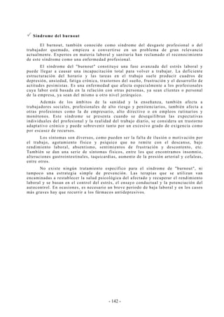 - 142 -
Síndrome del burnout
El burnout, también conocido como síndrome del desgaste profesional o del
trabajador quemado, empieza a convertirse en un problema de gran relevancia
actualmente. Expertos en materia laboral y sanitaria han reclamado el reconocimiento
de este síndrome como una enfermedad profesional.
El síndrome del "burnout" constituye una fase avanzada del estrés laboral y
puede llegar a causar una incapacitación total para volver a trabajar. La deficiente
estructuración del horario y las tareas en el trabajo suele producir cuadros de
depresión, ansiedad, fatiga crónica, trastornos del sueño, frustración y el desarrollo de
actitudes pesimistas. Es una enfermedad que afecta especialmente a los profesionales
cuya labor está basada en la relación con otras personas, ya sean clientes o personal
de la empresa, ya sean del mismo u otro nivel jerárquico.
Además de los ámbitos de la sanidad y la enseñanza, también afecta a
trabajadores sociales, profesionales de alto riesgo y penitenciarios, también afecta a
otras profesiones como la de empresario, alto directivo o en empleos rutinarios y
monótonos. Este síndrome se presenta cuando se desequilibran las expectativas
individuales del profesional y la realidad del trabajo diario, se considera un trastorno
adaptativo crónico y puede sobrevenir tanto por un excesivo grado de exigencia como
por escasez de recursos.
Los síntomas son diversos, como pueden ser la falta de ilusión o motivación por
el trabajo, agotamiento físico y psíquico que no remite con el descanso, bajo
rendimiento laboral, absentismo, sentimientos de frustración y descontento, etc.
También se dan una serie de síntomas físicos, entre los que encontramos insomnio,
alteraciones gastrointestinales, taquicardias, aumento de la presión arterial y cefaleas,
entre otros.
No existe ningún tratamiento específico para el síndrome de "burnout", ni
tampoco una estrategia simple de prevención. Las terapias que se utilizan van
encaminadas a restablecer la salud psicológica del afectado y recuperar el rendimiento
laboral y se basan en el control del estrés, el ensayo conductual y la potenciación del
autocontrol. En ocasiones, es necesario un breve periodo de baja laboral y en los casos
más graves hay que recurrir a los fármacos antidepresivos.
 