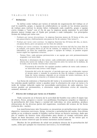 - 143 -
TT RR AA BB AA JJ OO PP OO RR TT UU RR NN OO SS
Definición
Se define como trabajo por turnos al método de organización del trabajo en el
cual la cuadrilla, grupo, o equipo de colaboradores se sucede en los mismos puestos
de trabajo para realizar la misma labor; trabajando cada cuadrilla, grupo o equipo
cierto tiempo o "turno" con el fin de que la empresa pueda mantener la actividad
durante mayor tiempo que el fijado por jornada o cada trabajador. Las principales
formas de trabajo por turno son:
Trabajos por turnos discontinuos: la empresa funciona menos de 24 horas al día, con
una pausa diaria y habitualmente una pausa de fin de semana (“dos turnos").
Trabajo por turno semi-continuo: la empresa funciona las 24 horas del día, es decir,
sin pausa diaria, pero con pausas en los fines de semana.
Trabajo por turno continuo: la empresa funciona las 24 horas del día los siete días de
la semana, (sin pausa diaria ni de fin de semana, ni tampoco los días festivos o no
laborables), en ellos las cuadrillas, grupos o equipos de trabajo, se pueden asignar
turnos según los siguientes criterios:
-- Turnos fijos: cada persona perteneciente a un equipo que está permanentemente
asignado a un turno dado.
-- Rotación o alternancia de dos turnos: cada colaborador pretende a un equipo que
alterna dos turnos de trabajo o hace una rotación entre los turnos de la mañana, de
la tarde y de la noche. Existen dos variantes:
. Frecuencia de rotación: los equipos pueden cambiar de turno cada semana o
en intervalos más cortos o más largos.
. Extensión del ciclo de rotación: el período para que un colaborador regrese
al mismo punto y reanude la secuencia de días de trabajo y descanso a lo
largo de varias semanas; depende en un sistema de turnos continuos, de la
frecuencia de la rotación y el número de equipos.
Las horas de comienzo y finalización del turno y la extensión de las pausas para
las comidas puede también variar o pueden tener la alternativa de crear un turno a la
tarde de tiempo reducido según las necesidades particulares de cada empresa. Los
turnos pueden ser permanentes, o alternarse según diferentes ciclos de rotación,
semanal, mensual, etc.
Efectos del trabajo por turno en el hombre
Toda variación en el horario de la actividad del hombre trae sobre él algún tipo
de efecto, físico, psíquico o social. Los problemas fisiológicos surgidos se imputan a
la perturbación del ritmo lógico y normal del individuo; en otras palabras, produce
alteraciones de las diversas partes del organismo, resultante del avance de las horas
(relación día - noche).
Las manifestaciones más frecuentes se encuentran en perturbaciones del sistema
digestivo, trastornos nerviosos, fatiga, irritación y perturbación del sueño. Esta última
queda ya en evidencia cuando el hombre realiza tareas en horario nocturno, dado que
por el cambio de horario tiene dificultades para dormir el tiempo suficiente para
lograr un buen descanso; este problema es mucho más grave en las tareas que se
realizan en turnos rotativos que en turnos nocturnos exclusivamente.
Muchos de los problemas de salud son producto directo de la perturbación del
sueño, como por ejemplo los trastornos nerviosos y la irritabilidad.
 