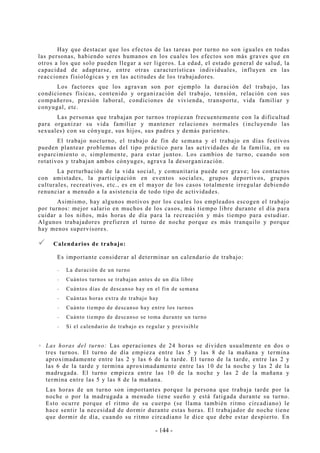 - 144 -
Hay que destacar que los efectos de las tareas por turno no son iguales en todas
las personas, habiendo seres humanos en los cuales los efectos son más graves que en
otros a los que solo pueden llegar a ser ligeros. La edad, el estado general de salud, la
capacidad de adaptarse, entre otras características individuales, influyen en las
reacciones fisiológicas y en las actitudes de los trabajadores.
Los factores que los agravan son por ejemplo la duración del trabajo, las
condiciones físicas, contenido y organización del trabajo, tensión, relación con sus
compañeros, presión laboral, condiciones de vivienda, transporte, vida familiar y
conyugal, etc.
Las personas que trabajan por turnos tropiezan frecuentemente con la dificultad
para organizar su vida familiar y mantener relaciones normales (incluyendo las
sexuales) con su cónyuge, sus hijos, sus padres y demás parientes.
El trabajo nocturno, el trabajo de fin de semana y el trabajo en días festivos
pueden plantear problemas del tipo práctico para las actividades de la familia, en su
esparcimiento o, simplemente, para estar juntos. Los cambios de turno, cuando son
rotativos y trabajan ambos cónyuges, agrava la desorganización.
La perturbación de la vida social, y comunitaria puede ser grave; los contactos
con amistades, la participación en eventos sociales, grupos deportivos, grupos
culturales, recreativos, etc., es en el mayor de los casos totalmente irregular debiendo
renunciar a menudo a la asistencia de todo tipo de actividades.
Asimismo, hay algunos motivos por los cuales los empleados escogen el trabajo
por turnos: mejor salario en muchos de los casos, más tiempo libre durante el día para
cuidar a los niños, más horas de día para la recreación y más tiempo para estudiar.
Algunos trabajadores prefieren el turno de noche porque es más tranquilo y porque
hay menos supervisores.
Calendarios de trabajo:
Es importante considerar al determinar un calendario de trabajo:
-- La duración de un turno
-- Cuántos turnos se trabajan antes de un día libre
-- Cuántos días de descanso hay en el fin de semana
-- Cuántas horas extra de trabajo hay
-- Cuánto tiempo de descanso hay entre los turnos
-- Cuánto tiempo de descanso se toma durante un turno
-- Si el calendario de trabajo es regular y previsible
Las horas del turno: Las operaciones de 24 horas se dividen usualmente en dos o
tres turnos. El turno de día empieza entre las 5 y las 8 de la mañana y termina
aproximadamente entre las 2 y las 6 de la tarde. El turno de la tarde, entre las 2 y
las 6 de la tarde y termina aproximadamente entre las 10 de la noche y las 2 de la
madrugada. El turno empieza entre las 10 de la noche y las 2 de la mañana y
termina entre las 5 y las 8 de la mañana.
Las horas de un turno son importantes porque la persona que trabaja tarde por la
noche o por la madrugada a menudo tiene sueño y está fatigada durante su turno.
Esto ocurre porque el ritmo de su cuerpo (se llama también ritmo circadiano) le
hace sentir la necesidad de dormir durante estas horas. El trabajador de noche tiene
que dormir de día, cuando su ritmo circadiano le dice que debe estar despierto. En
 