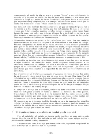 - 145 -
consecuencia, el sueño de día se acorta y parece "ligero" o no satisfactorio. A
menudo, el trabajador de noche no duerme suficiente durante el día como para
combatir la fatiga y el sueño de noche. También el trabajador de día a veces tiene
que despertarse muy temprano para ir a trabajar. Esta situación puede causar que su
sueño esté disminuido, lo que lo hace sentir cansado durante el día.
Las horas del turno también determinan las horas en que un trabajador pueda ver a
la familia y a los amigos. Es posible que los trabajadores de tarde o de noche
tengan que faltar a muchos eventos sociales porque a menudo estos tienen lugar
durante la tarde. Los padres que trabajan el turno de la tarde tal vez no ven a sus
hijos durante la semana porque trabajan cuando los niños regresan de la escuela.
Esto puede causar estrés si ocurre frecuentemente.
Calendarios permanentes frente a los calendarios que rotan: los que trabajan
permanentemente de noche se adaptan o se acostumbran a sus horas de trabajo.
Muchos trabajadores del turno de la noche aprenden a crear métodos personales
para que no les afecte tanto la fatiga durante la noche, aunque estudios muestren
que nunca se acostumbran totalmente a ese calendario. Es decir, hay muchas noches
cuando todavía están cansados y tienen sueño. La fatiga ocurre cuando la mayoría
de los trabajadores del turno de la noche regresan a un calendario de día durante
sus días libres. Eso no es sorprendente porque la familia y los amigos están activos
durante el día. También hay que hacer muchos mandados o tareas durante el día.
La situación es parecida con los calendarios que rotan. Como las horas de turnos
siempre cambian, un trabajador nunca puede adaptarse completamente a un
calendario establecido de trabajo. Se usan a menudo los calendarios que rotan
porque se les considera más justos para todos los trabajadores. Los turnos con
calendarios que rotan afectan a la capacidad de una persona de acostumbrarse al
calendario.
Las proporciones de trabajo con respecto al descanso (o cuánto trabajo hay antes
de un descanso): cuanto más trabaja una persona, menos tiempo libre tiene. Para el
trabajador las horas adicionales de trabajo ocasionan más cansancio y menos tiempo
para descansar. Las responsabilidades de la casa y de la familia de un trabajador no
cambian. Como la duración de estas obligaciones es igual cada día, el trabajador
puede sacrificar el descanso y el sueño después de un día largo de trabajo, lo que
aumenta los niveles de estrés y fatiga.
Al comparar el trabajo con el descanso, también se debe considerar cuántas pausas
hace un trabajador durante el turno y además la duración de estas pausas.
Dependiendo del tipo de trabajo y de la duración del día, varias pausas cortas
pueden ser mejores que unas pocas pausas largas. Las pausas cortas pueden ser
mejores para los trabajos que requieren de un exigente esfuerzo físico.
El cansancio de un trabajador también depende en parte de cuantos días seguidos
trabaja. La fatiga se acumula durante varios días de trabajo y también durante un
solo día de trabajo. Ocurre especialmente cuando una persona duerme menos entre
los días de trabajo que en los días libres.
El trabajo por turnos y sus efectos en la salud y en la seguridad
Para el trabajador, el trabajo por turnos puede significar un pago extra o más
tiempo libre durante el día. Los calendarios del trabajo por turnos exigen mucho y
probablemente causan estrés y cansancio.
Los efectos que tiene el trabajo por turnos en la salud, seguridad o capacidad de
hacer el trabajo en las personas son los siguientes:
 