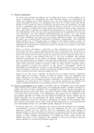- 146 -
a) Efectos inmediatos
El sueño: poco después de empezar con el trabajo de turnos, se notan cambios en el
sueño. Usualmente los trabajadores de noche duermen menos. Los trabajadores de
turnos que trabajan por la tarde duermen más y los que trabajan de día duermen un
número promedio de horas. Los trabajadores del turno de la noche tienen que dormir
durante el día, cuando los ritmos circadianos los hacen sentir más despiertos. El sueño
de día es usualmente más corto que el sueño de noche, a veces dos o tres horas más
corto. También, el sueño de día es más ligero que el sueño de noche. Como el sueño de
día es más ligero, la persona se despierta más fácilmente por el ruido. Como hay más
actividad durante el día, hay más ruido que puede despertar al trabajador de turnos que
está durmiendo. Los que trabajan permanentemente de noche y los que tienen
calendarios que rotan no duermen tan bien cuando trabajan de noche. Sin embargo, los
que tienen calendarios que rotan son lo que menos duermen de todos. Con la pérdida
de sueño, uno se puede dormir fácilmente en momentos inapropiados. Esta condición
puede impedir que un trabajador haga su trabajo de una manera segura y eficaz. El
cansancio puede afectar al desempeño en el trabajo y en la vida. El cansancio afecta la
capacidad de concentración o de prestar atención. Si alguien está cansado, es más fácil
que tenga un accidente.
Ritmo circadiano, desempeño y seguridad: el ritmo circadiano es un ritmo principal
del cuerpo con altos y bajos regulares durante las 24 horas del día. En general, la
mayor parte de la actividad ocurre al final de la tarde o principios de la noche. Esta es
una de las razones por la cuales la gente se siente más activa y despierta entre las 4 y
las 6 por la tarde y más cansada entre las 4 y las 6 de la mañana. Hay también
diferencias personales en los ritmos circadianos. Algunas personas se sienten más
activas y despiertas por la mañana. Estas personas normalmente se acuestan temprano.
Otras personas prefieren la noche y se sienten mejor o más activas por la tarde o por la
noche. Estas personas tienden a acostarse tarde. El ritmo interno circadiano afecta
cuán despierta se siente una persona, lo que afecta el desempeño. Cuando el
desempeño del trabajador no es bueno, es más probable que cometa errores que puedan
causar accidentes o lesiones. Cuando una persona trabaja de noche, trabaja cuando el
ritmo circadiano está bajo y duerme cuando está alto.
Efectos en la vida social y familiar: la mayoría de los eventos sociales y familiares
tienen lugar por la noche o durante los fines de semana. Como los trabajadores de
turno trabajan por la noche o durante el fin de semana, o duermen durante el día,
faltan a menudo a las actividades sociales o familiares. La cantidad de tiempo que un
trabajador por turnos pasa con la familia y los amigos depende de su calendario de
trabajo. Depende también de las actividades sociales y de qué tan flexibles sean.
b) Efectos prolongados en la salud: es posible que un calendario que exige mucho
tenga efectos en la salud a largo plazo. Un trabajador podría cambiar su trabajo si
piensa que éste lo hace enfermar. Un trabajador por turnos puede conseguir un
trabajo de día por esta razón. Esta situación se llama el efecto del trabajador sano
o el efecto del sobreviviente. Los trabajadores que siguen con su trabajo son los
que pueden aguantar ese ritmo. Los que dejan el trabajo por turnos señalan que la
razón principal son los problemas de salud. Además, un calendario estresante
puede combinarse con otros factores y perjudicar la salud. Si una persona tiene
otros factores estresantes en la vida, como un mal matrimonio o un ser querido con
una enfermedad crónica, ese calendario puede empeorar la situación.
Problemas digestivos: los trabajadores por turnos tienen más problemas del estomago,
estreñimiento y úlceras estomacales que los trabajadores de día. Los problemas
digestivos pueden ser más comunes entre los trabajadores por turnos porque la
digestión sigue un ritmo circadiano. En general, las personas comen en horas regulares
del día. También, eliminan excrementos en horas regulares del día. Como las horas de
trabajo y sueño cambian frecuentemente, el trabajo por turnos puede afectar los
hábitos del comer y de la digestión. Sin embargo, la falta de una buena nutrición
podría también ser la causa de problemas digestivos.
 