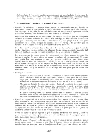 - 147 -
Enfermedades del corazón: cambiar constantemente de un calendario de día a uno de
noche es un factor estresante que afecta al corazón. Otros factores podrían incluir las
horas largas de trabajo, un gran volumen de trabajo y calendarios irregulares.
Estrategias para sobrellevar el trabajo por turnos
Dormir lo suficiente y dormir bien: tomar la responsabilidad de dormir lo
suficiente y sentirse descansado. Algunas personas lo pueden hacer sin esfuerzo.
Sin embargo, la mayoría de los trabajadores de turnos tiene que aprender cuándo
tienen que dormir y que pueden hacer para dormir lo suficiente.
Descansar sin dormir no es suficiente. El cerebro necesita que el trabajador
duerma, sino estará cansado más tarde. Sin embargo, el descanso sin sueño sirve
para que el cuerpo y los músculos se recuperen. Hay que programar 7 horas para
descansar en la cama, aunque no duerma todo ese tiempo. Es posible que se
necesite menos sueño cuando se acostumbre al turno de noche.
Cuando se cambia al turno de día después del turno de noche, es mejor dormir la
noche siguiente; dormir solamente algunas horas inmediatamente después del
turno de noche, quedarse despierto durante el día y acostarse a la noche.
Los trabajadores de turnos toman frecuentemente una siesta cuando trabajan los
turnos de noche. Pero una siesta no puede reemplazar el sueño normal. Al tomar
una siesta hay que asegurarse que hay tiempo suficiente para despertarse
completamente antes de comenzar el trabajo. Si existe la posibilidad de tomar una
siesta durante una pausa en el trabajo, no hay que hacerlo si este tiempo no es
suficiente. Una siesta de solamente 15 minutos puede hacer que se sienta aún más
cansado. Entre 20 y 30 minutos es el tiempo mínimo para que la siesta sea
suficiente.
Proteger el sueño:
-- Bloquear el ruido: apagar el teléfono, desconectar el timbre y use tapones para los
oídos. Establecer horarios para actividades ruidosas, como pasar la aspiradora,
lavar ropa. Escoger el dormitorio en el lugar mas tranquilo de la casa. Poner
aislamiento y cortinas gruesas en el dormitorio para que no se oigan ruidos.
-- Mantener un horario de rutina para dormir: hacer el dormitorio tan oscuro como
posible para dormir. Dormir siempre en el dormitorio y seguir la misma rutina
cada vez que se duerma. Esta rutina señala al cuerpo que es hora de dormir. Usar
la cama sólo para dormir, no para leer, comer mirar televisión, etc.
-- No comer comida pesada y no tomar alcohol antes de dormir: la comida grasosa
afecta el sueño debido a los problemas que puede causar al estómago. El alcohol lo
hace sentir cansado pero lo hace despertar pocas horas después de dormirse.
Ejercicio: en general, estar en buena condición física ayuda resistir al estrés y las
enfermedades. El ejercicio regular también evita el cansancio fácil. El horario de
ejercicios es importante porque un trabajador por turnos no puede estar demasiado
cansado para trabajar. El ejercicio no debe interferir con el sueño. Veinte minutos
de ejercicio aeróbico antes de trabajar es suficiente para que un trabajador se
despierte y mantenga el corazón en buena condición.
Como el ejercicio puede ayudar a que el cuerpo produzca más energía, también
puede ayudar a que se adapte al ritmo del horario de trabajo. No exagerar para no
estar demasiado cansado al trabajar.
Métodos para relajarse: poder relajarse y estar tranquilo es tan importante como
poder despertarse y comenzar el día. Hay diferentes formas de relajarse, podría
ser simplemente sentarse y cerrar los ojos o meditar, rezar, leer o tomar un baño.
 