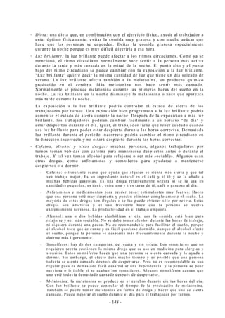 - 148 -
Dieta: una dieta que, en combinación con el ejercicio físico, ayude al trabajador a
estar óptimo físicamente: evitar la comida muy grasosa y con mucho azúcar que
hace que las personas se engorden. Evitar la comida grasosa especialmente
durante la noche porque es muy difícil digerirla a esa hora.
Luz brillante: la luz brillante puede afectar a los ritmos circadianos. Como ya se
mencionó, el ritmo circadiano normalmente hace sentir a la persona más activa
durante la tarde y más cansada en la mitad de la noche. El punto alto y el punto
bajo del ritmo circadiano se puede cambiar con la exposición a la luz brillante.
"Luz brillante" quiere decir la misma cantidad de luz que tiene un día soleado de
verano. La luz brillante afecta también a la melatonina, un producto químico
producido en el cerebro. Más melatonina nos hace sentir más cansado.
Normalmente se produce melatonina durante las primeras horas del sueño en la
noche. La luz brillante en la noche disminuye la melatonina o hace que aparezca
más tarde durante la noche.
La exposición a la luz brillante podría controlar el estado de alerta de los
trabajadores por turnos. Una exposición bien programada a la luz brillante podría
aumentar el estado de alerta durante la noche. Después de la exposición a más luz
brillante, los trabajadores podrían cambiar fácilmente a un horario "de día" y
estar despiertos durante el día. Igual, el trabajador tiene que tener cuidado cuando
usa luz brillante para poder estar despierto durante las horas correctas. Demasiada
luz brillante durante el período incorrecto podría cambiar el ritmo circadiano en
la dirección incorrecta y no estará despierto durante las horas correctas.
Cafeína, alcohol y otras drogas: muchas personas, algunos trabajadores por
turnos toman bebidas con cafeína para mantenerse despiertos antes o durante el
trabajo. Y tal vez toman alcohol para relajarse o ser más sociables. Algunos usan
otras drogas, como anfetaminas y somníferos para ayudarse a mantenerse
despiertos o a dormir.
-- Cafeína: estimulante suave que ayuda que alguien se sienta más alerta y que tal
vez trabaje mejor. Es un ingrediente natural en el café y el té y se la añade a
muchas bebidas gaseosas. Es una droga relativamente segura si se la usa en
cantidades pequeñas, es decir, entre una y tres tazas de té, café o gaseosa al día.
-- Anfetaminas y medicamentos para perder peso: estimulantes muy fuertes. Hacen
que una persona esté muy despierta y pueden eliminar completamente el sueño. La
mayoría de estas drogas son ilegales o se las puede obtener sólo por receta. Estas
drogas son adictivas y el uso frecuente hace que la persona se vuelva
extremamente nerviosa. La productividad en el trabajo empeora.
-- Alcohol: una o dos bebidas alcohólicas al día, con la comida está bien para
relajarse y ser más sociable. No se debe tomar alcohol durante las horas de trabajo,
ni siquiera durante una pausa. No es recomendable para facilitar el sueño, porque
el alcohol hace que se canse y es fácil quedarse dormido, aunque el alcohol afecte
el sueño, porque la persona se despierta más frecuentemente durante la noche y
duerme más ligeramente.
-- Somníferos: hay de dos categorías: de receta y sin receta. Los somníferos que no
requieren receta contienen la misma droga que se usa en medicina para alergias y
sinusitis. Estos somníferos hacen que una persona se sienta cansada y la ayuda a
dormir. Sin embargo, el efecto dura mucho tiempo y es posible que una persona
todavía se sienta cansada después de despertarse. Pero no es recomendable su uso
regular pues es demasiado fácil desarrollar una dependencia, y la persona se pone
nerviosa o irritable si se acaban los somníferos. Algunos somníferos causan que
uno esté todavía demasiado cansado después de despertarse.
-- Melatonina: la melatonina se produce en el cerebro durante ciertas horas del día.
Con luz brillante se puede controlar el tiempo de la producción de melatonina.
También se puede tomar melatonina en forma de droga y hacer que uno se sienta
cansado. Puede mejorar el sueño durante el día para el trabajador por turnos.
 