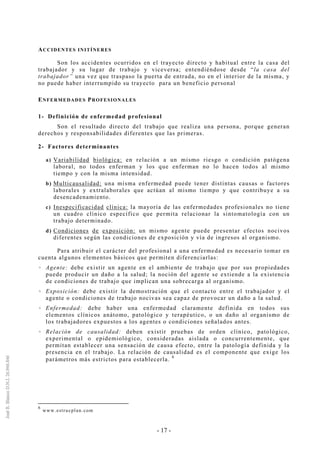 - 17 -
ACCIDENTES INITÍNERES
Son los accidentes ocurridos en el trayecto directo y habitual entre la casa del
trabajador y su lugar de trabajo y viceversa; entendiéndose desde “la casa del
trabajador” una vez que traspaso la puerta de entrada, no en el interior de la misma, y
no puede haber interrumpido su trayecto para un beneficio personal
ENFERMEDADES PROFESIONALES
1- Definición de enfermedad profesional
Son el resultado directo del trabajo que realiza una persona, porque generan
derechos y responsabilidades diferentes que las primeras.
2- Factores determinantes
a) Variabilidad biológica: en relación a un mismo riesgo o condición patógena
laboral, no todos enferman y los que enferman no lo hacen todos al mismo
tiempo y con la misma intensidad.
b) Multicausalidad: una misma enfermedad puede tener distintas causas o factores
laborales y extralaborales que actúan al mismo tiempo y que contribuye a su
desencadenamiento.
c) Inespecificacidad clínica: la mayoría de las enfermedades profesionales no tiene
un cuadro clínico específico que permita relacionar la sintomatología con un
trabajo determinado.
d) Condiciones de exposición: un mismo agente puede presentar efectos nocivos
diferentes según las condiciones de exposición y vía de ingresos al organismo.
Para atribuir el carácter del profesional a una enfermedad es necesario tomar en
cuenta algunos elementos básicos que permiten diferenciarlas:
Agente: debe existir un agente en el ambiente de trabajo que por sus propiedades
puede producir un daño a la salud; la noción del agente se extiende a la existencia
de condiciones de trabajo que implican una sobrecarga al organismo.
Exposición: debe existir la demostración que el contacto entre el trabajador y el
agente o condiciones de trabajo nocivas sea capaz de provocar un daño a la salud.
Enfermedad: debe haber una enfermedad claramente definida en todos sus
elementos clínicos anátomo, patológico y terapéutico, o un daño al organismo de
los trabajadores expuestos a los agentes o condiciones señalados antes.
Relación de causalidad: deben existir pruebas de orden clínico, patológico,
experimental o epidemiológico, consideradas aislada o concurrentemente, que
permitan establecer una sensación de causa efecto, entre la patología definida y la
presencia en el trabajo. La relación de causalidad es el componente que exige los
parámetros más estrictos para establecerla.
6
6
www.estrucplan.com
 