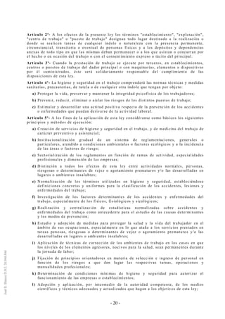 - 20 -
Artículo 2º- A los efectos de la presente ley los términos "establecimiento", "explotación",
"centro de trabajo" o "puesto de trabajo" designan todo lugar destinado a la realización o
donde se realicen tareas de cualquier índole o naturaleza con la presencia permanente,
circunstancial, transitoria o eventual de personas físicas y a los depósitos y dependencias
anexas de todo tipo en que las mismas deban permanecer o a los que asistan o concurran por
el hecho o en ocasión del trabajo o con el consentimiento expreso o tácito del principal.
Artículo 3º- Cuando la prestación de trabajo se ejecute por terceros, en establecimientos,
centros o puestos de trabajo del dador principal o con maquinarias, elementos o dispositivos
por él suministrados, éste será solidariamente responsable del cumplimiento de las
disposiciones de esta ley.
Artículo 4º- La higiene y seguridad en el trabajo comprenderá las normas técnicas y medidas
sanitarias, precautorias, de tutela o de cualquier otra índole que tengan por objeto:
a) Proteger la vida, preservar y mantener la integridad psicofísica de los trabajadores;
b) Prevenir, reducir, eliminar o aislar los riesgos de los distintos puestos de trabajo;
c) Estimular y desarrollar una actitud positiva respecto de la prevención de los accidentes
o enfermedades que puedan derivarse de la actividad laboral.
Artículo 5º- A los fines de la aplicación de esta ley considéranse como básicos los siguientes
principios y métodos de ejecución:
a) Creación de servicios de higiene y seguridad en el trabajo, y de medicina del trabajo de
carácter preventivo y asistencial;
b) Institucionalización gradual de un sistema de reglamentaciones, generales o
particulares, atendido a condiciones ambientales o factores ecológicos y a la incidencia
de las áreas o factores de riesgo;
c) Sectorialización de los reglamentos en función de ramas de actividad, especialidades
profesionales y dimensión de las empresas;
d) Distinción a todos los efectos de esta ley entre actividades normales, personas,
riesgosas o determinantes de vejez o agotamiento prematuros y/o las desarrolladas en
lugares o ambientes insalubres;
e) Normalización de los términos utilizados en higiene y seguridad, estableciéndose
definiciones concretas y uniformes para la clasificación de los accidentes, lesiones y
enfermedades del trabajo;
f) Investigación de los factores determinantes de los accidentes y enfermedades del
trabajo, especialmente de los físicos, fisiológicos y sicológicos;
g) Realización y centralización de estadísticas normalizadas sobre accidentes y
enfermedades del trabajo como antecedente para el estudio de las causas determinantes
y los modos de prevención;
h) Estudio y adopción de medidas para proteger la salud y la vida del trabajador en el
ámbito de sus ocupaciones, especialmente en lo que atañe a los servicios prestados en
tareas penosas, riesgosas o determinantes de vejez o agotamiento prematuros y/o las
desarrolladas en lugares o ambientes insalubres;
i) Aplicación de técnicas de corrección de los ambientes de trabajo en los casos en que
los niveles de los elementos agresores, nocivos para la salud, sean permanentes durante
la jornada de labor;
j) Fijación de principios orientadores en materia de selección e ingreso de personal en
función de los riesgos a que den lugar las respectivas tareas, operaciones y
manualidades profesionales;
k) Determinación de condiciones mínimas de higiene y seguridad para autorizar el
funcionamiento de las empresas o establecimientos;
l) Adopción y aplicación, por intermedio de la autoridad competente, de los medios
científicos y técnicos adecuados y actualizados que hagan a los objetivos de esta ley;
 