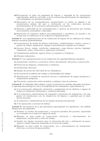 - 21 -
m)Participación en todos los programas de higiene y seguridad de las instituciones
especializadas, públicas y privadas, y de las asociaciones profesionales de empleadores,
y de trabajadores con personería gremial;
n) Observancia de las recomendaciones internacionales en cuanto se adapten a las
características propias del país y ratificación, en las condiciones previstas
precedentemente, de los convenios internacionales en la materia;
o) Difusión y publicidad de las recomendaciones y técnicas de prevención que resulten
universalmente aconsejables o adecuadas;
p) Realización de exámenes médicos pre-ocupacionales y periódicos, de acuerdo a las
normas que se establezcan en las respectivas reglamentaciones.
Artículo 6º- Las reglamentaciones de las condiciones de higiene de los ambientes de trabajo
deberán considerar primordialmente:
a) Características de diseño de plantas industriales, establecimientos, locales, centros y
puestos de trabajo, maquinarias, equipos y procedimientos seguidos en el trabajo;
b) Factores físicos: cubaje, ventilación, temperatura, carga térmica, presión, humedad,
iluminación, ruidos, vibraciones y radiaciones ionizantes;
c) Contaminación ambiental: agentes físicos y/o químicos y biológicos;
d) Efluentes industriales.
Artículo 7º- Las reglamentaciones de las condiciones de seguridad deberán considerar:
a) Instalaciones, artefactos y accesorios; útiles y herramientas: ubicación y conservación;
b) Protección de máquinas, instalaciones y artefactos;
c) Instalaciones eléctricas;
d) Equipos de protección individual de los trabajadores;
e) Prevención de accidentes del trabajo y enfermedades del trabajo;
f) Identificación y rotulado de sustancias nocivas y señalamiento de lugares peligrosos y
singularmente peligrosos;
g) Prevención y protección contra incendios y cualquier clase de siniestros.
Artículo 8º- El empleador debe adoptar y poner en práctica las medidas adecuadas de higiene
y seguridad para proteger la vida y la integridad de los trabajadores, especialmente en:
a) A la construcción, adaptación, instalación y equipamiento de los edificios y lugares de
trabajo en condiciones ambientales y sanitarias adecuadas;
b) A la colocación y mantenimiento de resguardos y protectores de maquinarias y de todo
género de instalaciones, con los dispositivos de higiene y seguridad que la mejor
técnica aconseje;
c) Al suministro y mantenimiento de los equipos de protección personal;
d) A las operaciones y procesos de trabajo.
Artículo 9º- Sin perjuicio de lo que determinen especialmente los reglamentos, son también
obligaciones del empleador;
a) Disponer el examen pre-ocupacional y revisación periódica del personal, registrando
sus resultados en el respectivo legajo de salud;
b) Mantener en buen estado de conservación, utilización y funcionamiento, las
maquinarias, instalaciones y útiles de trabajo;
c) Instalar los equipos necesarios para la renovación del aire y eliminación de gases,
vapores y demás impurezas producidas en el curso del trabajo;
d) Mantener en buen estado de conservación, uso y funcionamiento las instalaciones
eléctricas y servicios de aguas potables;
 