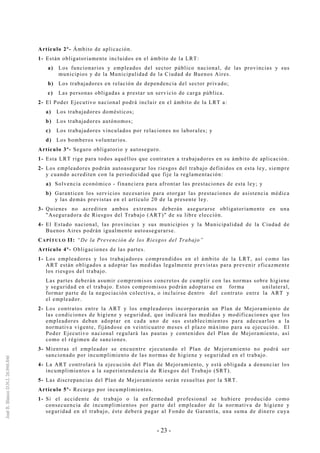 - 23 -
Artículo 2º- Ámbito de aplicación.
1- Están obligatoriamente incluidos en el ámbito de la LRT:
a) Los funcionarios y empleados del sector público nacional, de las provincias y sus
municipios y de la Municipalidad de la Ciudad de Buenos Aires.
b) Los trabajadores en relación de dependencia del sector privado;
c) Las personas obligadas a prestar un servicio de carga pública.
2- El Poder Ejecutivo nacional podrá incluir en el ámbito de la LRT a:
a) Los trabajadores domésticos;
b) Los trabajadores autónomos;
c) Los trabajadores vinculados por relaciones no laborales; y
d) Los bomberos voluntarios.
Artículo 3º- Seguro obligatorio y autoseguro.
1- Esta LRT rige para todos aquéllos que contraten a trabajadores en su ámbito de aplicación.
2- Los empleadores podrán autoasegurar los riesgos del trabajo definidos en esta ley, siempre
y cuando acrediten con la periodicidad que fije la reglamentación:
a) Solvencia económico - financiera para afrontar las prestaciones de esta ley; y
b) Garanticen los servicios necesarios para otorgar las prestaciones de asistencia médica
y las demás previstas en el artículo 20 de la presente ley.
3- Quienes no acrediten ambos extremos deberán asegurarse obligatoriamente en una
"Aseguradora de Riesgos del Trabajo (ART)" de su libre elección.
4- El Estado nacional, las provincias y sus municipios y la Municipalidad de la Ciudad de
Buenos Aires podrán igualmente autoasegurarse.
CAPÍTULO II: “De la Prevención de los Riesgos del Trabajo”
Artículo 4º- Obligaciones de las partes.
1- Los empleadores y los trabajadores comprendidos en el ámbito de la LRT, así como las
ART están obligados a adoptar las medidas legalmente previstas para prevenir eficazmente
los riesgos del trabajo.
Las partes deberán asumir compromisos concretos de cumplir con las normas sobre higiene
y seguridad en el trabajo. Estos compromisos podrán adoptarse en forma unilateral,
formar parte de la negociación colectiva, o incluirse dentro del contrato entre la ART y
el empleador.
2- Los contratos entre la ART y los empleadores incorporarán un Plan de Mejoramiento de
las condiciones de higiene y seguridad, que indicará las medidas y modificaciones que los
empleadores deban adoptar en cada uno de sus establecimientos para adecuarlos a la
normativa vigente, fijándose en veinticuatro meses el plazo máximo para su ejecución. El
Poder Ejecutivo nacional regulará las pautas y contenidos del Plan de Mejoramiento, así
como el régimen de sanciones.
3- Mientras el empleador se encuentre ejecutando el Plan de Mejoramiento no podrá ser
sancionado por incumplimiento de las normas de higiene y seguridad en el trabajo.
4- La ART controlará la ejecución del Plan de Mejoramiento, y está obligada a denunciar los
incumplimientos a la superintendencia de Riesgos del Trabajo (SRT).
5- Las discrepancias del Plan de Mejoramiento serán resueltas por la SRT.
Artículo 5º- Recargo por incumplimientos.
1- Si el accidente de trabajo o la enfermedad profesional se hubiere producido como
consecuencia de incumplimientos por parte del empleador de la normativa de higiene y
seguridad en el trabajo, éste deberá pagar al Fondo de Garantía, una suma de dinero cuya
 