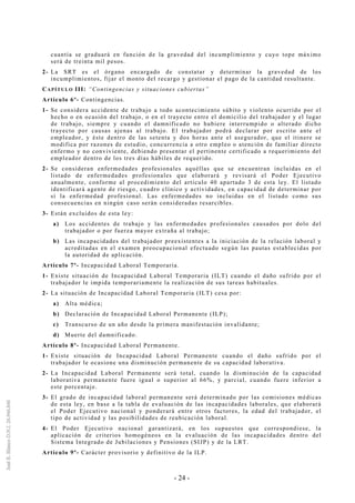 - 24 -
cuantía se graduará en función de la gravedad del incumplimiento y cuyo tope máximo
será de treinta mil pesos.
2- La SRT es el órgano encargado de constatar y determinar la gravedad de los
incumplimientos, fijar el monto del recargo y gestionar el pago de la cantidad resultante.
CAPÍTULO III: “Contingencias y situaciones cubiertas”
Artículo 6º- Contingencias.
1- Se considera accidente de trabajo a todo acontecimiento súbito y violento ocurrido por el
hecho o en ocasión del trabajo, o en el trayecto entre el domicilio del trabajador y el lugar
de trabajo, siempre y cuando el damnificado no hubiere interrumpido o alterado dicho
trayecto por causas ajenas al trabajo. El trabajador podrá declarar por escrito ante el
empleador, y éste dentro de las setenta y dos horas ante el asegurador, que el itinere se
modifica por razones de estudio, concurrencia a otro empleo o atención de familiar directo
enfermo y no conviviente, debiendo presentar el pertinente certificado a requerimiento del
empleador dentro de los tres días hábiles de requerido.
2- Se consideran enfermedades profesionales aquéllas que se encuentran incluidas en el
listado de enfermedades profesionales que elaborará y revisará el Poder Ejecutivo
anualmente, conforme al procedimiento del artículo 40 apartado 3 de esta ley. El listado
identificará agente de riesgo, cuadro clínico y actividades, en capacidad de determinar por
sí la enfermedad profesional. Las enfermedades no incluidas en el listado como sus
consecuencias en ningún caso serán consideradas resarcibles.
3- Están excluidos de esta ley:
a) Los accidentes de trabajo y las enfermedades profesionales causados por dolo del
trabajador o por fuerza mayor extraña al trabajo;
b) Las incapacidades del trabajador preexistentes a la iniciación de la relación laboral y
acreditadas en el examen preocupacional efectuado según las pautas establecidas por
la autoridad de aplicación.
Artículo 7º- Incapacidad Laboral Temporaria.
1- Existe situación de Incapacidad Laboral Temporaria (ILT) cuando el daño sufrido por el
trabajador le impida temporariamente la realización de sus tareas habituales.
2- La situación de Incapacidad Laboral Temporaria (ILT) cesa por:
a) Alta médica;
b) Declaración de Incapacidad Laboral Permanente (ILP);
c) Transcurso de un año desde la primera manifestación invalidante;
d) Muerte del damnificado.
Artículo 8º- Incapacidad Laboral Permanente.
1- Existe situación de Incapacidad Laboral Permanente cuando el daño sufrido por el
trabajador le ocasione una disminución permanente de su capacidad laborativa.
2- La Incapacidad Laboral Permanente será total, cuando la disminución de la capacidad
laborativa permanente fuere igual o superior al 66%, y parcial, cuando fuere inferior a
este porcentaje.
3- El grado de incapacidad laboral permanente será determinado por las comisiones médicas
de esta ley, en base a la tabla de evaluación de las incapacidades laborales, que elaborará
el Poder Ejecutivo nacional y ponderará entre otros factores, la edad del trabajador, el
tipo de actividad y las posibilidades de reubicación laboral.
4- El Poder Ejecutivo nacional garantizará, en los supuestos que correspondiese, la
aplicación de criterios homogéneos en la evaluación de las incapacidades dentro del
Sistema Integrado de Jubilaciones y Pensiones (SIJP) y de la LRT.
Artículo 9º- Carácter provisorio y definitivo de la ILP.
 