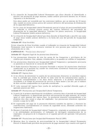 - 25 -
1- La situación de Incapacidad Laboral Permanente que diese derecho al damnificado a
percibir una prestación de pago mensual, tendrá carácter provisorio durante los 36 meses
siguientes a su declaración.
Este plazo podrá ser extendido por las comisiones médicas, por un máximo de 24 meses
más, cuando no exista certeza acerca del carácter definitivo del porcentaje de disminución
de la capacidad laborativa.
En los casos de Incapacidad Laboral Permanente parcial el plazo de provisionalidad podrá
ser reducido si existiera certeza acerca del carácter definitivo del porcentaje de
disminución de la capacidad laborativa. Vencidos los plazos anteriores, la Incapacidad
Laboral Permanente tendrá carácter definitivo.
2- La situación de Incapacidad Laboral que diese derecho al damnificado a percibir una suma
de pago único tendrá carácter definitivo a la fecha del cese del período de incapacidad
temporaria.
Artículo 10º- Gran Invalidez.
Existe situación de Gran Invalidez cuando el trabajador en situación de Incapacidad Laboral
Permanente total necesite la asistencia continua de otra persona para realizar los actos
elementales de su vida.
CAPÍTULO IV: “Prestaciones dinerarias”
Artículo 11º- Régimen legal de las prestaciones dinerarias.
1- Las prestaciones dinerarias de esta ley gozan de las franquicias y privilegios de los
créditos por alimentos. Son, además, irrenunciables y no pueden ser cedidas ni enajenadas.
2- Las prestaciones dinerarias por Incapacidad Laboral Temporaria o permanente provisoria
se ajustarán en función de la variación del AMPO.
3- El Poder Ejecutivo Nacional se encuentra facultado a mejorar las prestaciones dinerarias
establecidas en la presente ley cuando las condiciones económicas financieras generales
del sistema así lo permitan.
Artículo 12º- Ingreso base.
1- A los efectos de determinar la cuantía de las prestaciones dinerarias se considera ingreso
base la cantidad que resulte de dividir la suma total de las remuneraciones sujetas a
cotización correspondientes a los doce meses anteriores a la primera manifestación
invalidante o al tiempo de prestación de servicio si fuera menor a un año, por el número
de días corridos comprendidos en el período considerado.
2- El valor mensual del ingreso base resulta de multiplicar la cantidad obtenida según el
apartado anterior por 30,4.
Artículo 13º- Prestaciones por Incapacidad Laboral Temporaria.
1- A partir de la primera manifestación invalidante y mientras dure el período de Incapacidad
Laboral Temporaria, el damnificado percibirá una prestación de pago mensual, de cuantía
igual al valor mensual del ingreso base. La prestación dineraria correspondiente a los
primeros diez días estará a cargo del empleador. Las prestaciones dinerarias siguientes
estarán a cargo de la ART.
2- El responsable del pago de la prestación dineraria retendrá los aportes y efectuará las
contribuciones correspondientes al sistema de seguridad social, abonando asimismo las
asignaciones familiares.
3- Durante el período de Incapacidad Laboral Temporaria, originada en accidentes de trabajo
o en enfermedades profesionales, el trabajador no devengará remuneraciones de su
empleador, sin perjuicio de lo dispuesto en el segundo párrafo del apartado I del presente
artículo.
Artículo 14º- Prestaciones por Incapacidad Permanente Parcial (IPP).
1- Mientras dure la situación de provisionalidad de la Incapacidad Laboral Permanente
Parcial el damnificado percibirá una prestación de pago mensual cuya cuantía será igual al
 