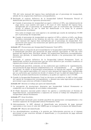 - 26 -
70% del valor mensual del ingreso base multiplicado por el porcentaje de incapacidad,
además de las asignaciones familiares correspondientes.
2- Declarado el carácter definitivo de la Incapacidad Laboral Permanente Parcial el
damnificado percibirá las siguientes prestaciones:
a) Cuando el porcentaje de incapacidad sea igual o inferior al 20%, una indemnización de
pago único, cuya cuantía será igual a 43 veces el valor mensual del ingreso base,
multiplicado por el porcentaje de incapacidad y por un coeficiente que resultará de
dividir el número 65 por la edad del damnificado a la fecha de la primera
manifestación invalidante.
Esta suma en ningún caso será superior a la cantidad que resulte de multiplicar 55.000
por el porcentaje de incapacidad.
b) Cuando el porcentaje de incapacidad sea superior al 20% e inferior al 66%, una Renta
Periódica contratada en los términos de esta ley, cuya cuantía será igual al 70% del
valor mensual del ingreso base multiplicado por el porcentaje de incapacidad. Esta
prestación está sujeta a las retenciones por aportes previsionales y del sistema nacional
del seguro de salud.
Artículo 15º- Prestaciones por Incapacidad Permanente Total (IPT).
1- Mientras dure la situación de provisionalidad de la Incapacidad Laboral Permanente Total,
el damnificado percibirá una prestación de pago mensual equivalente al 70% del valor
mensual del ingreso base. Percibirá, además, las asignaciones familiares correspondientes.
Durante este período, el damnificado no tendrá derecho a las prestaciones del sistema
previsional.
2- Declarado el carácter definitivo de la Incapacidad Laboral Permanente Total, el
damnificado recibirá las prestaciones que por retiro definitivo por invalidez establezca el
régimen previsional al que estuviere afiliado.
El damnificado percibirá, asimismo, en las condiciones que establezca la reglamentación,
una prestación de pago mensual complementaria a la correspondiente al régimen
previsional. Su monto se determinará actuarialmente en función del capital integrado por
la ART. Este capital equivaldrá a 43 veces el valor mensual del ingreso base, multiplicado
por un coeficiente que resultará de dividir el número 65 por la edad del damnificado a la
fecha de la primera manifestación invalidante y no podrá ser superior a los $ 55.000.
3- Cuando la Incapacidad Permanente Total no deviniere en definitiva, la ART se hará cargo
del capital de recomposición correspondiente, o abonará una suma equivalente al régimen
previsional a que estuviese afiliado el damnificado.
Artículo 16º- Retorno al trabajo por parte del damnificado.
1- La percepción de prestaciones dinerarias por Incapacidad Laboral Permanente es
compatible con el desempeño de actividades remuneradas.
2- El Poder Ejecutivo nacional podrá reducir los aportes y contribuciones al Sistema de
Seguridad Social, correspondientes a supuestos de retorno al trabajo de trabajadores con
Incapacidad Laboral Permanente.
Artículo 17º- Gran Invalidez.
1- El damnificado declarado gran inválido percibirá las prestaciones correspondientes a los
distintos supuestos de Incapacidad Laboral Permanente Total
2- Adicionalmente, la ART abonará al damnificado una prestación de pago mensual
equivalente a tres veces el valor del AMPO que se extinguirá a la muerte del damnificado.
Artículo 18º- Muerte del damnificado.
1- Los derechohabientes accederán a la pensión por fallecimiento prevista en el régimen
previsional al que estuviera afiliado el damnificado y a la prestación de pago mensual
complementaria.
 