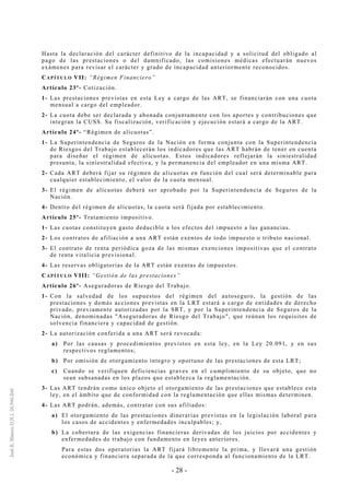 - 28 -
Hasta la declaración del carácter definitivo de la incapacidad y a solicitud del obligado al
pago de las prestaciones o del damnificado, las comisiones médicas efectuarán nuevos
exámenes para revisar el carácter y grado de incapacidad anteriormente reconocidos.
CAPÍTULO VII: “Régimen Financiero”
Artículo 23º- Cotización.
1- Las prestaciones previstas en esta Ley a cargo de las ART, se financiarán con una cuota
mensual a cargo del empleador.
2- La cuota debe ser declarada y abonada conjuntamente con los aportes y contribuciones que
integran la CUSS. Su fiscalización, verificación y ejecución estará a cargo de la ART.
Artículo 24º- “Régimen de alícuotas”.
1- La Superintendencia de Seguros de la Nación en forma conjunta con la Superintendencia
de Riesgos del Trabajo establecerán los indicadores que las ART habrán de tener en cuenta
para diseñar el régimen de alícuotas. Estos indicadores reflejarán la siniestralidad
presunta, la siniestralidad efectiva, y la permanencia del empleador en una misma ART.
2- Cada ART deberá fijar su régimen de alícuotas en función del cual será determinable para
cualquier establecimiento, el valor de la cuota mensual.
3- El régimen de alícuotas deberá ser aprobado por la Superintendencia de Seguros de la
Nación.
4- Dentro del régimen de alícuotas, la cuota será fijada por establecimiento.
Artículo 25º- Tratamiento impositivo.
1- Las cuotas constituyen gasto deducible a los efectos del impuesto a las ganancias.
2- Los contratos de afiliación a una ART están exentos de todo impuesto o tributo nacional.
3- El contrato de renta periódica goza de las mismas exenciones impositivas que el contrato
de renta vitalicia previsional.
4- Las reservas obligatorias de la ART están exentas de impuestos.
CAPÍTULO VIII: “Gestión de las prestaciones”
Artículo 26º- Aseguradoras de Riesgo del Trabajo.
1- Con la salvedad de los supuestos del régimen del autoseguro, la gestión de las
prestaciones y demás acciones previstas en la LRT estará a cargo de entidades de derecho
privado, previamente autorizadas por la SRT, y por la Superintendencia de Seguros de la
Nación, denominadas "Aseguradoras de Riesgo del Trabajo", que reúnan los requisitos de
solvencia financiera y capacidad de gestión.
2- La autorización conferida a una ART será revocada:
a) Por las causas y procedimientos previstos en esta ley, en la Ley 20.091, y en sus
respectivos reglamentos;
b) Por omisión de otorgamiento íntegro y oportuno de las prestaciones de esta LRT;
c) Cuando se verifiquen deficiencias graves en el cumplimiento de su objeto, que no
sean subsanadas en los plazos que establezca la reglamentación.
3- Las ART tendrán como único objeto el otorgamiento de las prestaciones que establece esta
ley, en el ámbito que de conformidad con la reglamentación que ellas mismas determinen.
4- Las ART podrán, además, contratar con sus afiliados:
a) El otorgamiento de las prestaciones dinerarias previstas en la legislación laboral para
los casos de accidentes y enfermedades inculpables; y,
b) La cobertura de las exigencias financieras derivadas de los juicios por accidentes y
enfermedades de trabajo con fundamento en leyes anteriores.
Para estas dos operatorias la ART fijará libremente la prima, y llevará una gestión
económica y financiera separada de la que corresponda al funcionamiento de la LRT.
 