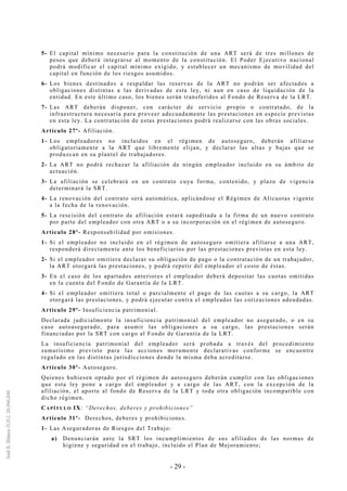- 29 -
5- El capital mínimo necesario para la constitución de una ART será de tres millones de
pesos que deberá integrarse al momento de la constitución. El Poder Ejecutivo nacional
podrá modificar el capital mínimo exigido, y establecer un mecanismo de movilidad del
capital en función de los riesgos asumidos.
6- Los bienes destinados a respaldar las reservas de la ART no podrán ser afectados a
obligaciones distintas a las derivadas de esta ley, ni aun en caso de liquidación de la
entidad. En este último caso, los bienes serán transferidos al Fondo de Reserva de la LRT.
7- Las ART deberán disponer, con carácter de servicio propio o contratado, de la
infraestructura necesaria para proveer adecuadamente las prestaciones en especie previstas
en esta ley. La contratación de estas prestaciones podrá realizarse con las obras sociales.
Artículo 27º- Afiliación.
1- Los empleadores no incluidos en el régimen de autoseguro, deberán afiliarse
obligatoriamente a la ART que libremente elijan, y declarar las altas y bajas que se
produzcan en su plantel de trabajadores.
2- La ART no podrá rechazar la afiliación de ningún empleador incluido en su ámbito de
actuación.
3- La afiliación se celebrará en un contrato cuya forma, contenido, y plazo de vigencia
determinará la SRT.
4- La renovación del contrato será automática, aplicándose el Régimen de Alícuotas vigente
a la fecha de la renovación.
5- La rescisión del contrato de afiliación estará supeditada a la firma de un nuevo contrato
por parte del empleador con otra ART o a su incorporación en el régimen de autoseguro.
Artículo 28º- Responsabilidad por omisiones.
1- Si el empleador no incluido en el régimen de autoseguro omitiera afiliarse a una ART,
responderá directamente ante los beneficiarios por las prestaciones previstas en esta ley.
2- Si el empleador omitiera declarar su obligación de pago o la contratación de un trabajador,
la ART otorgará las prestaciones, y podrá repetir del empleador el costo de éstas.
3- En el caso de los apartados anteriores el empleador deberá depositar las cuotas omitidas
en la cuenta del Fondo de Garantía de la LRT.
4- Si el empleador omitiera total o parcialmente el pago de las cuotas a su cargo, la ART
otorgará las prestaciones, y podrá ejecutar contra el empleador las cotizaciones adeudadas.
Artículo 29º- Insuficiencia patrimonial.
Declarada judicialmente la insuficiencia patrimonial del empleador no asegurado, o en su
caso autoasegurado, para asumir las obligaciones a su cargo, las prestaciones serán
financiadas por la SRT con cargo al Fondo de Garantía de la LRT.
La insuficiencia patrimonial del empleador será probada a través del procedimiento
sumarísimo previsto para las acciones meramente declarativas conforme se encuentre
regulado en las distintas jurisdicciones donde la misma deba acreditarse.
Artículo 30º- Autoseguro.
Quienes hubiesen optado por el régimen de autoseguro deberán cumplir con las obligaciones
que esta ley pone a cargo del empleador y a cargo de las ART, con la excepción de la
afiliación, el aporte al fondo de Reserva de la LRT y toda otra obligación incompatible con
dicho régimen.
CAPÍTULO IX: “Derechos, deberes y prohibiciones”
Artículo 31º- Derechos, deberes y prohibiciones.
1- Las Aseguradoras de Riesgos del Trabajo:
a) Denunciarán ante la SRT los incumplimientos de sus afiliados de las normas de
higiene y seguridad en el trabajo, incluido el Plan de Mejoramiento;
 