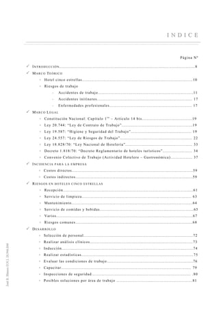 II NN DD II CC EE
Página Nº
INTRODUCCIÓN..................................................................................... ....................8
MARCO TEÓRICO
Hotel cinco estrellas......................................................................................10
Riesgos de trabajo
-- Accidentes de trabajo..........................................................................11
-- Accidentes initíneres.......................................................................... 17
-- Enfermedades profesionales................................................................ 17
MARCO LEGAL
Constitución Nacional: Capítulo 1r o
– Artículo 14 bis.......................................19
Ley 20.744: “Ley de Contrato de Trabajo”.......................................................19
Ley 19.587: “Higiene y Seguridad del Trabajo”............................................... 19
Ley 24.557: “Ley de Riesgos de Trabajo”........................................................ 22
Ley 18.828/70: “Ley Nacional de Hotelería”.................................................... 33
Decreto 1.818/70: “Decreto Reglamentario de hoteles turísticos”....................... 34
Convenio Colectivo de Trabajo (Actividad Hotelero – Gastronómica)................. 37
INCIDENCIA PARA LA EMPRESA
Costos directos..............................................................................................59
Costos indirectos...........................................................................................59
RIESGOS EN HOTELES CINCO ESTRELLAS
Recepción.....................................................................................................61
Servicio de limpieza..................................................................................... 63
Mantenimiento..............................................................................................64
Servicio de comidas y bebidas.........................................................................65
Varios..........................................................................................................67
Riesgos comunes...........................................................................................68
DESARROLLO
Selección de personal.....................................................................................72
Realizar análisis clínicos................................................................................73
Inducción......................................................................................................74
Realizar estadísticas.......................................................................................75
Evaluar las condiciones de trabajo...................................................................76
Capacitar..................................................................................................... 79
Inspecciones de seguridad............................................................................. .80
Posibles soluciones por área de trabajo ...........................................................81
 
