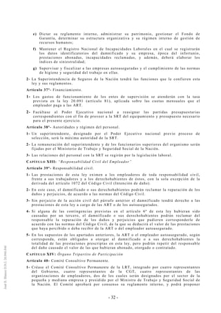 - 32 -
e) Dictar su reglamento interno, administrar su patrimonio, gestionar el Fondo de
Garantía, determinar su estructura organizativa y su régimen interno de gestión de
recursos humanos;
f) Mantener el Registro Nacional de Incapacidades Laborales en el cual se registrarán
los datos identificatorios del damnificado y su empresa, época del infortunio,
prestaciones abonadas, incapacidades reclamadas, y además, deberá elaborar los
índices de siniestralidad;
g) Supervisar y fiscalizar a las empresas autoaseguradas y el cumplimiento de las normas
de higiene y seguridad del trabajo en ellas.
2- La Superintendencia de Seguros de la Nación tendrá las funciones que le confieren esta
ley y sus reglamentos.
Artículo 37º- Financiamiento.
1- Los gastos de funcionamiento de los entes de supervisión se atenderán con la tasa
prevista en la ley 20.091 (artículo 81), aplicada sobre las cuotas mensuales que el
empleador paga a las ART.
2- Facúltase al Poder Ejecutivo nacional a reasignar las partidas presupuestarias
correspondientes con el fin de proveer a la SRT del equipamiento y presupuesto necesario
para el presente ejercicio.
Artículo 38º- Autoridades y régimen del personal.
1- Un superintendente, designado por el Poder Ejecutivo nacional previo proceso de
selección, será la máxima autoridad de la SRT.
2- La remuneración del superintendente y de los funcionarios superiores del organismo serán
fijadas por el Ministerio de Trabajo y Seguridad Social de la Nación.
3- Las relaciones del personal con la SRT se regirán por la legislación laboral.
CAPÍTULO XIII: “Responsabilidad Civil del Empleador”
Artículo 39º- Responsabilidad civil.
1- Las prestaciones de esta ley eximen a los empleadores de toda responsabilidad civil,
frente a sus trabajadores y a los derechohabientes de éstos, con la sola excepción de la
derivada del artículo 1072 del Código Civil (Intención de daño).
2- En este caso, el damnificado o sus derechohabientes podrán reclamar la reparación de los
daños y perjuicios, de acuerdo a las normas del Código Civil.
3- Sin perjuicio de la acción civil del párrafo anterior el damnificado tendrá derecho a las
prestaciones de esta ley a cargo de las ART o de los autoasegurados.
4- Si alguna de las contingencias previstas en el artículo 6º de esta ley hubieran sido
causadas por un tercero, el damnificado o sus derechohabientes podrán reclamar del
responsable la reparación de los daños y perjuicios que pudieren corresponderle de
acuerdo con las normas del Código Civil, de la que se deducirá el valor de las prestaciones
que haya percibido o deba recibir de la ART o del empleador autoasegurado.
5- En los supuestos de los apartados anteriores, la ART o el empleador autoasegurado, según
corresponda, están obligados a otorgar al damnificado o a sus derechohabientes la
totalidad de las prestaciones prescriptas en esta ley, pero podrán repetir del responsable
del daño causado el valor de las que hubieran abonado, otorgado o contratado.
CAPÍTULO XIV: Órgano Tripartito de Participación
Artículo 40- Comité Consultivo Permanente.
1- Créase el Comité Consultivo Permanente de la LRT, integrado por cuatro representantes
del Gobierno, cuatro representantes de la CGT, cuatro representantes de las
organizaciones de empleadores, dos de los cuales serán designados por el sector de la
pequeña y mediana empresa y presidido por el Ministro de Trabajo y Seguridad Social de
la Nación. El Comité aprobará por consenso su reglamento interno, y podrá proponer
 