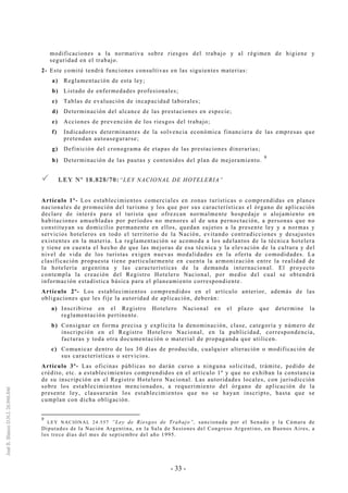 - 33 -
modificaciones a la normativa sobre riesgos del trabajo y al régimen de higiene y
seguridad en el trabajo.
2- Este comité tendrá funciones consultivas en las siguientes materias:
a) Reglamentación de esta ley;
b) Listado de enfermedades profesionales;
c) Tablas de evaluación de incapacidad laborales;
d) Determinación del alcance de las prestaciones en especie;
e) Acciones de prevención de los riesgos del trabajo;
f) Indicadores determinantes de la solvencia económica financiera de las empresas que
pretendan autoasegurarse;
g) Definición del cronograma de etapas de las prestaciones dinerarias;
h) Determinación de las pautas y contenidos del plan de mejoramiento.
9
LLEEYY NNºº 1188..882288//7700::“LEY NACIONAL DE HOTELERIA”
Artículo 1º- Los establecimientos comerciales en zonas turísticas o comprendidas en planes
nacionales de promoción del turismo y los que por sus características el órgano de aplicación
declare de interés para el turista que ofrezcan normalmente hospedaje o alojamiento en
habitaciones amuebladas por períodos no menores al de una pernoctación, a personas que no
constituyan su domicilio permanente en ellos, quedan sujetos a la presente ley y a normas y
servicios hoteleros en todo el territorio de la Nación, evitando contradicciones y desajustes
existentes en la materia. La reglamentación se acomoda a los adelantos de la técnica hotelera
y tiene en cuenta el hecho de que las mejoras de esa técnica y la elevación de la cultura y del
nivel de vida de los turistas exigen nuevas modalidades en la oferta de comodidades. La
clasificación propuesta tiene particularmente en cuenta la armonización entre la realidad de
la hotelería argentina y las características de la demanda internacional. El proyecto
contempla la creación del Registro Hotelero Nacional, por medio del cual se obtendrá
información estadística básica para el planeamiento correspondiente.
Artículo 2º- Los establecimientos comprendidos en el artículo anterior, además de las
obligaciones que les fije la autoridad de aplicación, deberán:
a) Inscribirse en el Registro Hotelero Nacional en el plazo que determine la
reglamentación pertinente.
b) Consignar en forma precisa y explícita la denominación, clase, categoría y número de
inscripción en el Registro Hotelero Nacional, en la publicidad, correspondencia,
facturas y toda otra documentación o material de propaganda que utilicen.
c) Comunicar dentro de los 30 días de producida, cualquier alteración o modificación de
sus características o servicios.
Artículo 3º- Las oficinas públicas no darán curso a ninguna solicitud, trámite, pedido de
crédito, etc. a establecimientos comprendidos en el artículo 1º y que no exhiban la constancia
de su inscripción en el Registro Hotelero Nacional. Las autoridades locales, con jurisdicción
sobre los establecimientos mencionados, a requerimiento del órgano de aplicación de la
presente ley, clausurarán los establecimientos que no se hayan inscripto, hasta que se
cumplan con dicha obligación.
9
LEY NACIONAL 24.557 “Ley de Riesgos de Trabajo”, sancionada por el Senado y la Cámara de
Diputados de la Nación Argentina, en la Sala de Sesiones del Congreso Argentino, en Buenos Aires, a
los trece días del mes de septiembre del año 1995.
 