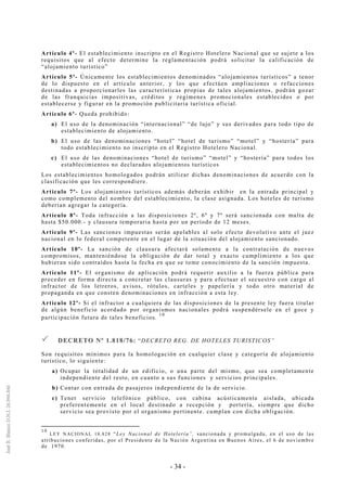 - 34 -
Artículo 4º- El establecimiento inscripto en el Registro Hotelero Nacional que se sujete a los
requisitos que al efecto determine la reglamentación podrá solicitar la calificación de
“alojamiento turístico”
Artículo 5º- Únicamente los establecimientos denominados “alojamientos turísticos” a tenor
de lo dispuesto en el artículo anterior, y los que efectúen ampliaciones o refacciones
destinadas a proporcionarles las características propias de tales alojamientos, podrán gozar
de las franquicias impositivas, créditos y regimenes promocionales establecidos o por
establecerse y figurar en la promoción publicitaria turística oficial.
Artículo 6º- Queda prohibido:
a) El uso de la denominación “internacional” “de lujo” y sus derivados para todo tipo de
establecimiento de alojamiento.
b) El uso de las denominaciones “hotel” “hotel de turismo” “motel” y “hostería” para
todo establecimiento no inscripto en el Registro Hotelero Nacional.
c) El uso de las denominaciones “hotel de turismo” “motel” y “hostería” para todos los
establecimientos no declarados alojamientos turísticos
Los establecimientos homologados podrán utilizar dichas denominaciones de acuerdo con la
clasificación que les correspondiere.
Artículo 7º- Los alojamientos turísticos además deberán exhibir en la entrada principal y
como complemento del nombre del establecimiento, la clase asignada. Los hoteles de turismo
deberían agregar la categoría.
Artículo 8º- Toda infracción a las disposiciones 2º, 6º y 7º será sancionada con multa de
hasta $50.000.- y clausura temporaria hasta por un período de 12 meses.
Artículo 9º- Las sanciones impuestas serán apelables al solo efecto devolutivo ante el juez
nacional en lo federal competente en el lugar de la situación del alojamiento sancionado.
Artículo 10º- La sanción de clausura afectará solamente a la contratación de nuevos
compromisos, manteniéndose la obligación de dar total y exacto cumplimiento a los que
hubieran sido contraídos hasta la fecha en que se tome conocimiento de la sanción impuesta.
Artículo 11º- El organismo de aplicación podrá requerir auxilio a la fuerza pública para
proceder en forma directa a concretar las clausuras y para efectuar el secuestro con cargo al
infractor de los letreros, avisos, rótulos, carteles y papelería y todo otro material de
propaganda en que consten denominaciones en infracción a esta ley.
Artículo 12º- Si el infractor a cualquiera de las disposiciones de la presente ley fuera titular
de algún beneficio acordado por organismos nacionales podrá suspendérsele en el goce y
participación futura de tales beneficios.
10
DDEECCRREETTOO NNºº 11..881188//7766:: “DECRETO REG. DE HOTELES TURISTICOS”
Son requisitos mínimos para la homologación en cualquier clase y categoría de alojamiento
turístico, lo siguiente:
a) Ocupar la totalidad de un edificio, o una parte del mismo, que sea completamente
independiente del resto, en cuanto a sus funciones y servicios principales.
b) Contar con entrada de pasajeros independiente de la de servicio.
c) Tener servicio telefónico público, con cabina acústicamente aislada, ubicada
preferentemente en el local destinado a recepción y portería, siempre que dicho
servicio sea provisto por el organismo pertinente. cumplan con dicha obligación.
10
LEY NACIONAL 18.828 “Ley Nacional de Hotelería”, sancionada y promulgada, en el uso de las
atribuciones conferidas, por el Presidente de la Nación Argentina en Buenos Aires, el 6 de noviembre
de 1970.
 