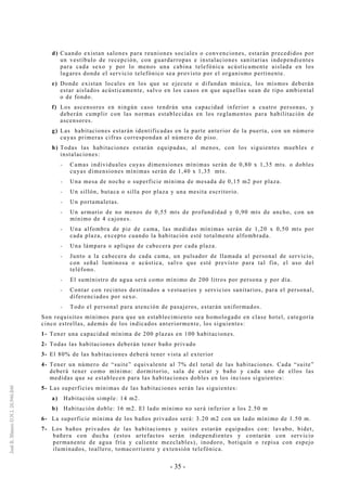 - 35 -
d) Cuando existan salones para reuniones sociales o convenciones, estarán precedidos por
un vestíbulo de recepción, con guardarropas e instalaciones sanitarias independientes
para cada sexo y por lo menos una cabina telefónica acústicamente aislada en los
lugares donde el servicio telefónico sea provisto por el organismo pertinente.
e) Donde existan locales en los que se ejecute o difundan música, los mismos deberán
estar aislados acústicamente, salvo en los casos en que aquellas sean de tipo ambiental
o de fondo.
f) Los ascensores en ningún caso tendrán una capacidad inferior a cuatro personas, y
deberán cumplir con las normas establecidas en los reglamentos para habilitación de
ascensores.
g) Las habitaciones estarán identificadas en la parte anterior de la puerta, con un número
cuyas primeras cifras correspondan al número de piso.
h) Todas las habitaciones estarán equipadas, al menos, con los siguientes muebles e
instalaciones:
-- Camas individuales cuyas dimensiones mínimas serán de 0,80 x 1,35 mts. o dobles
cuyas dimensiones mínimas serán de 1,40 x 1,35 mts.
-- Una mesa de noche o superficie mínima de mesada de 0,15 m2 por plaza.
-- Un sillón, butaca o silla por plaza y una mesita escritorio.
-- Un portamaletas.
-- Un armario de no menos de 0,55 mts de profundidad y 0,90 mts de ancho, con un
mínimo de 4 cajones.
-- Una alfombra de pie de cama, las medidas mínimas serán de 1,20 x 0,50 mts por
cada plaza, excepto cuando la habitación esté totalmente alfombrada.
-- Una lámpara o aplique de cabecera por cada plaza.
-- Junto a la cabecera de cada cama, un pulsador de llamada al personal de servicio,
con señal luminosa o acústica, salvo que esté previsto para tal fin, el uso del
teléfono.
-- El suministro de agua será como mínimo de 200 litros por persona y por día.
-- Contar con recintos destinados a vestuarios y servicios sanitarios, para el personal,
diferenciados por sexo.
-- Todo el personal para atención de pasajeros, estarán uniformados.
Son requisitos mínimos para que un establecimiento sea homologado en clase hotel, categoría
cinco estrellas, además de los indicados anteriormente, los siguientes:
1- Tener una capacidad mínima de 200 plazas en 100 habitaciones.
2- Todas las habitaciones deberán tener baño privado
3- El 80% de las habitaciones deberá tener vista al exterior
4- Tener un número de “suite” equivalente al 7% del total de las habitaciones. Cada “suite”
deberá tener como mínimo: dormitorio, sala de estar y baño y cada uno de ellos las
medidas que se establecen para las habitaciones dobles en los incisos siguientes:
5- Las superficies mínimas de las habitaciones serán las siguientes:
a) Habitación simple: 14 m2.
b) Habitación doble: 16 m2. El lado mínimo no será inferior a los 2.50 m
6- La superficie mínima de los baños privados será: 3.20 m2 con un lado mínimo de 1.50 m.
7- Los baños privados de las habitaciones y suites estarán equipados con: lavabo, bidet,
bañera con ducha (estos artefactos serán independientes y contarán con servicio
permanente de agua fría y caliente mezclables), inodoro, botiquín o repisa con espejo
iluminados, toallero, tomacorriente y extensión telefónica.
 