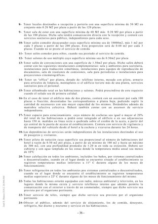 - 36 -
8- Tener locales destinados a recepción y portería con una superficie mínima de 50 M2 en
conjunto más 0.20 M2 por plaza a partir de las 120 plazas.
9- Tener sala de estar con una superficie mínima de 60 M2 más 0.20 M2 por plaza a partir
de las 100 plazas. Dicha sala tendrá comunicación directa con la recepción y contará con
servicios sanitarios para público, independientes para cada sexo.
10- Tener salón comedor desayunador cuya superficie mínima sea de 10000m2, más 1 m2 por
cada 3 plazas a partir de las 200 plazas. Esta proporción será de 0.60 m2 por cada 3
plazas. Cuando no se preste el servicio de comida
11- Tener salón comedor para niños, cuando sea prestado el servicio de comida.
12- Tener salones de uso múltiple cuya superficie mínima sea de 0.50m2 por plaza
13- Tener salón de convenciones con una superficie de 1.50m2 por plaza. Dicho salón deberá
contar con las siguientes instalaciones complementarias: sala y ambientes para secretaria,
instalaciones para traducción simultánea, instalaciones para equipos de reproducción de
documentos, sala de reuniones de comisiones, sala para periodistas e instalaciones para
proyecciones cinematográficas.
14- Tener un “office” por planta, dotado de: teléfono interno, mesada con pileta, armario
para artículos de limpieza, montaplatos si el edificio tuviere más de una planta, servicios
sanitarios para el personal.
15- Tener alfombrado total en las habitaciones y salones. Podrá prescindirse de este requisito
cuando el solado sea de primera calidad.
16- En el caso de tener el edificio más de dos plantas, contará con un ascensor por cada 100
plazas o fracción, descontadas las correspondientes a planta baja, pudiendo suplir la
cantidad de ascensores con una mayor capacidad de los mismos. Dotándolos además de
maniobra selectiva colectiva. Deberá también contar con un ascensor de servicio
independiente.
17- Tener espacio para estacionamiento cuyo número de cocheras sea igual o mayor al 20%
del total de las habitaciones u podrá estar integrado al edificio o en sus adyacencias
hasta 150 m. medidos en línea recta o quebrada sobre el cordón de la acera, a partir del
eje central de la puerta de acceso al establecimiento. Contara con servicio de vigilancia y
de transporte del vehículo desde el hotel a la cochera y viceversa durante las 24 horas.
18- Las dependencias de servicios serán independientes de las instalaciones destinadas al uso
de pasajeros y visitantes.
19- Tener pileta de natación cuya superficie sea proporcional al número de habitaciones del
hotel a razón de 0.50 m2 por plaza, a partir de un mínimo de 100 m2 y hasta un máximo
de 300 m2, con una profundidad promedio de 1.20 m en toda su extensión. Deberá ser
cubierta y con agua templada en las zonas donde la temperatura media anual sea menos
de 10ºC
20- Tener calefacción en todos los ambientes, incluidos los baños, por sistemas centralizados
o descentralizados, cuando en el lugar donde se encuentre situado el establecimiento se
registren temperaturas medias inferiores a 11º C durante alguno de los meses de
funcionamiento.
21- Tener refrigeración en todos los ambientes pos sistemas centralizados o descentralizados,
cuando en el lugar donde se encuentre el establecimiento se registren temperaturas
medias superiores a 22º C durante alguno de los meses de funcionamiento del mismo.
22- Todas las habitaciones estarán equipadas con radio, música ambiental y televisión, en los
lugares donde la misma exista y servicio telefónico interno que además permita la
comunicación con el exterior a través de un conmutador, siempre que dicho servicio sea
provisto por el organismo pertinente.
23- Tener servicio de telex, siempre que dicho servicio sea provisto por el organismo
pertinente.
24- Ofrecer al público, además del servicio de alojamiento, los de comida, desayuno,
refrigerio, bar diurno y nocturno y servicio en las habitaciones.
 