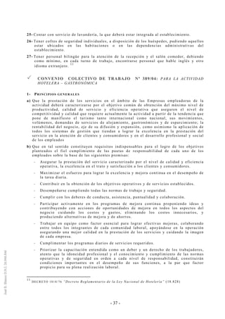 - 37 -
25- Contar con servicio de lavandería, la que deberá estar integrada al establecimiento.
26- Tener cofres de seguridad individuales, a disposición de los huéspedes, pudiendo aquellos
estar ubicados en las habitaciones o en las dependencias administrativas del
establecimiento.
27- Tener personal bilingüe para la atención de la recepción y el salón comedor, debiendo
como mínimo, en cada turno de trabajo, encontrarse personal que hable inglés y otro
idioma extranjero.
11
CCOONNVVEENNIIOO CCOOLLEECCTTIIVVOO DDEE TTRRAABBAAJJOO NNºº 338899//0044:: PARA LA ACTIVIDAD
HOTELERA – GASTRONÓMICA
1- PRINCIPIOS GENERALES
a) Que la prestación de los servicios en el ámbito de las Empresas empleadoras de la
actividad deberá caracterizarse por el objetivo común de obtención del máximo nivel de
productividad, calidad de servicio y eficiencia operativa que aseguren el nivel de
competitividad y calidad que requiere actualmente la actividad a partir de la tendencia que
pone de manifiesto el turismo tanto internacional como nacional, sus movimientos,
volúmenes, demandas de servicios de alojamiento, gastronómicos y de esparcimiento; la
rentabilidad del negocio, eje de su difusión y expansión, como asimismo la aplicación de
todos los sistemas de gestión que tiendan a lograr la excelencia en la prestación del
servicio en la atención de clientes y consumidores y en el desarrollo profesional y social
de los empleados
b) Que en tal sentido constituyen requisitos indispensables para el logro de los objetivos
planteados el fiel cumplimiento de las pautas de responsabilidad de cada uno de los
empleados sobre la base de las siguientes premisas:
-- Asegurar la prestación del servicio caracterizado por el nivel de calidad y eficiencia
operativa, la excelencia en el trato y satisfacción a los clientes y consumidores.
-- Maximizar el esfuerzo para lograr la excelencia y mejora continua en el desempeño de
la tarea diaria.
-- Contribuir en la obtención de los objetivos operativos y de servicios establecidos.
-- Desempeñarse cumpliendo todas las normas de trabajo y seguridad.
-- Cumplir con los deberes de conducta, asistencia, puntualidad y colaboración.
-- Participar activamente en los programas de mejora continua proponiendo ideas y
contribuyendo con acciones de oportunidades de mejora en todos los aspectos del
negocio cuidando los costos y gastos, eliminando los costos innecesarios, y
produciendo alternativas de mejora y de ahorros.
-- Trabajar en equipo como factor esencial para lograr efectivas mejoras, colaborando
entre todos los integrantes de cada comunidad laboral, apoyándose en la operación
asegurando una mejor calidad en la prestación de los servicios y cuidando la imagen
de cada empresa.
-- Cumplimentar los programas diarios de servicios requeridos.
-- Priorizar la capacitación entendida como un deber y un derecho de los trabajadores,
atento que la idoneidad profesional y el conocimiento y cumplimiento de las normas
operativas y de seguridad en orden a cada nivel de responsabilidad, constituirán
condiciones importantes en el desempeño de sus funciones, a la par que factor
propicio para su plena realización laboral.
11
DECRETO 1818/76 “Decreto Reglamentario de la Ley Nacional de Hotelería” (18.828)
 
