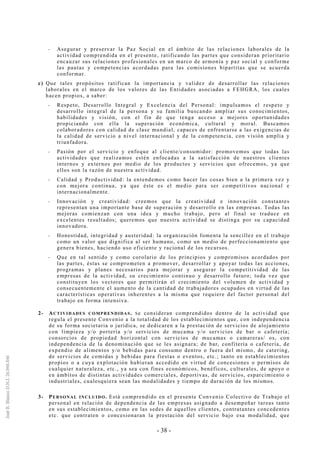 - 38 -
-- Asegurar y preservar la Paz Social en el ámbito de las relaciones laborales de la
actividad comprendida en el presente, ratificando las partes que consideran prioritario
encauzar sus relaciones profesionales en un marco de armonía y paz social y conforme
las pautas y competencias acordadas para las comisiones bipartitas que se acuerda
conformar.
c) Que tales propósitos ratifican la importancia y validez de desarrollar las relaciones
laborales en el marco de los valores de las Entidades asociadas a FEHGRA, los cuales
hacen propios, a saber:
-- Respeto, Desarrollo Integral y Excelencia del Personal: impulsamos el respeto y
desarrollo integral de la persona y su familia buscando ampliar sus conocimientos,
habilidades y visión, con el fin de que tenga acceso a mejores oportunidades
propiciando con ella la superación económica, cultural y moral. Buscamos
colaboradores con calidad de clase mundial, capaces de enfrentarse a las exigencias de
la calidad de servicio a nivel internacional y de la competencia, con visión amplia y
triunfadora.
-- Pasión por el servicio y enfoque al cliente/consumidor: promovemos que todas las
actividades que realizamos estén enfocadas a la satisfacción de nuestros clientes
internos y externos por medio de los productos y servicios que ofrecemos, ya que
ellos son la razón de nuestra actividad.
-- Calidad y Productividad: la entendemos como hacer las cosas bien a la primera vez y
con mejora continua, ya que éste es el medio para ser competitivos nacional e
internacionalmente.
-- Innovación y creatividad: creemos que la creatividad e innovación constantes
representan una importante base de superación y desarrollo en las empresas. Todas las
mejoras comienzan con una idea y mucho trabajo, pero al final se traduce en
excelentes resultados; queremos que nuestra actividad se distinga por su capacidad
innovadora.
-- Honestidad, integridad y austeridad: la organización fomenta la sencillez en el trabajo
como un valor que dignifica al ser humano, como un medio de perfeccionamiento que
genera bienes, haciendo uso eficiente y racional de los recursos.
-- Que en tal sentido y como corolario de los principios y compromisos acordados por
las partes, éstas se comprometen a promover, desarrollar y apoyar todas las acciones,
programas y planes necesarios para mejorar y asegurar la competitividad de las
empresas de la actividad, su crecimiento continuo y desarrollo futuro; toda vez que
constituyen los vectores que permitirán el crecimiento del volumen de actividad y
consecuentemente el aumento de la cantidad de trabajadores ocupados en virtud de las
características operativas inherentes a la misma que requiere del factor personal del
trabajo en forma intensiva.
2- ACTIVIDADES COMPRENDIDAS. Se consideran comprendidos dentro de la actividad que
regula el presente Convenio a la totalidad de los establecimientos que, con independencia
de su forma societaria o jurídica, se dedicaren a la prestación de servicios de alojamiento
con limpieza y/o portería y/o servicios de mucama y/o servicios de bar o cafetería;
consorcios de propiedad horizontal con servicios de mucamas o camareras/ os, con
independencia de la denominación que se les asignara; de bar, confitería o cafetería, de
expendio de alimentos y/o bebidas para consumo dentro o fuera del mismo, de catering,
de servicios de comidas y bebidas para fiestas o eventos, etc.; tanto en establecimientos
propios o a cuya explotación hubieran accedido en virtud de concesiones o permisos de
cualquier naturaleza, etc., ya sea con fines económicos, benéficos, culturales, de apoyo o
en ámbitos de distintas actividades comerciales, deportivas, de servicios, esparcimiento o
industriales, cualesquiera sean las modalidades y tiempo de duración de los mismos.
3- PERSONAL INCLUIDO. Está comprendido en el presente Convenio Colectivo de Trabajo el
personal en relación de dependencia de las empresas asignado a desempeñar tareas tanto
en sus establecimientos, como en las sedes de aquellos clientes, contratantes concedentes
etc. que contraten o concesionaran la prestación del servicio bajo esa modalidad, que
 