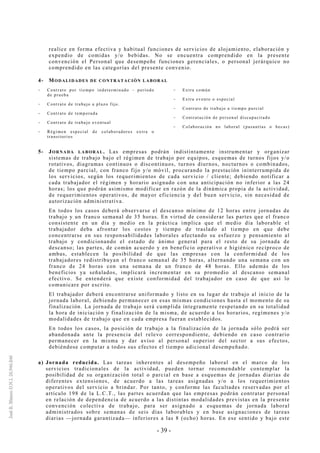 - 39 -
realice en forma efectiva y habitual funciones de servicios de alojamiento, elaboración y
expendio de comidas y/o bebidas. No se encuentra comprendido en la presente
convención el Personal que desempeñe funciones gerenciales, o personal jerárquico no
comprendido en las categorías del presente convenio.
4- MODALIDADES DE CONTRATACIÓN LABORAL
-- Contrato por tiempo indeterminado – período
de prueba
-- Contrato de trabajo a plazo fijo.
-- Contrato de temporada
-- Contrato de trabajo eventual
-- Régimen especial de colaboradores extra o
transitorios
-- Extra común
-- Extra evento o especial
-- Contrato de trabajo a tiempo parcial
-- Contratación de personal discapacitado
-- Colaboración no laboral (pasantías o becas)
5- JORNADA LABORAL. Las empresas podrán indistintamente instrumentar y organizar
sistemas de trabajo bajo el régimen de trabajo por equipos, esquemas de turnos fijos y/o
rotativos, diagramas continuos o discontinuos, turnos diurnos, nocturnos o combinados,
de tiempo parcial, con franco fijo y/o móvil, procurando la prestación ininterrumpida de
los servicios, según los requerimientos de cada servicio / cliente; debiendo notificar a
cada trabajador el régimen y horario asignado con una anticipación no inferior a las 24
horas; los que podrán asimismo modificar en razón de la dinámica propia de la actividad,
de requerimientos operativos, de mayor eficiencia y del buen servicio, sin necesidad de
autorización administrativa.
En todos los casos deberá observarse el descanso mínimo de 12 horas entre jornadas de
trabajo y un franco semanal de 35 horas. En virtud de considerar las partes que el franco
consistente en un día y medio en la práctica implica que el medio día laborable el
trabajador deba afrontar los costos y tiempo de traslado al tiempo en que debe
concentrarse en sus responsabilidades laborales afectando su esfuerzo y pensamiento al
trabajo y condicionando el estado de ánimo general para el resto de su jornada de
descanso; las partes, de común acuerdo y en beneficio operativo e higiénico recíproco de
ambas, establecen la posibilidad de que las empresas con la conformidad de los
trabajadores redistribuyan el franco semanal de 35 horas, alternando una semana con un
franco de 24 horas con una semana de un franco de 48 horas. Ello además de los
beneficios ya señalados, implicará incrementar en su promedio al descanso semanal
efectivo. Se entenderá que existe conformidad del trabajador en caso de que así lo
comunicare por escrito.
El trabajador deberá encontrarse uniformado y listo en su lugar de trabajo al inicio de la
jornada laboral, debiendo permanecer en esas mismas condiciones hasta el momento de su
finalización. La jornada de trabajo será cumplida íntegramente respetando en su totalidad
la hora de iniciación y finalización de la misma, de acuerdo a los horarios, regímenes y/o
modalidades de trabajo que en cada empresa fueran establecidos.
En todos los casos, la posición de trabajo a la finalización de la jornada sólo podrá ser
abandonada ante la presencia del relevo correspondiente, debiendo en caso contrario
permanecer en la misma y dar aviso al personal superior del sector a sus efectos,
debiéndose computar a todos sus efectos el tiempo adicional desempeñado.
a) Jornada reducida. Las tareas inherentes al desempeño laboral en el marco de los
servicios tradicionales de la actividad, pueden tornar recomendable contemplar la
posibilidad de su organización total o parcial en base a esquemas de jornadas diarias de
diferentes extensiones, de acuerdo a las tareas asignadas y/o a los requerimientos
operativos del servicio a brindar. Por tanto, y conforme las facultades reservadas por el
artículo 198 de la L.C.T., las partes acuerdan que las empresas podrán contratar personal
en relación de dependencia de acuerdo a las distintas modalidades previstas en la presente
convención colectiva de trabajo, para ser asignado a esquemas de jornada laboral
administrados sobre semanas de seis días laborables y en base asignaciones de tareas
diarias —jornada garantizada— inferiores a las 8 (ocho) horas. En ese sentido y bajo este
 