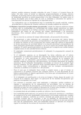 - 40 -
régimen, podrán asignarse jornadas reducidas de entre 7 (siete) y 4 (cuatro) horas de
tareas. En tales casos el jornal se adecuará, proporcionalmente al tiempo efectivo
trabajado. El personal efectivo pero de trabajo discontinuo, que hubiera sido contratado en
tal modalidad, percibirá su jornal proporcional a los días trabajados. En ambos casos el
salario devengado será la base sobre la cual se retendrán y calcularán los aportes y
contribuciones con destino al régimen de la seguridad social.
Los trabajadores que se desempeñaran bajo la modalidad de jornada reducida, tendrán
prioridad para la cobertura de vacantes similares de jornada completa de extensión.
b) Régimen especial de jornada mínima garantizada: cuando las empresas pudieran estimar
o prever que la eventualidad y/o variabilidad del trabajo puede convertirse en algún
porcentaje de ocupación en un trabajo constante, las mismas podrán optar por contratar a
trabajadores por medio de un contrato por tiempo indeterminado y de prestación
discontinua. Este contrato deberá celebrarse por escrito y contener los siguientes
elementos:
-- Que se trata de un contrato de tiempo indeterminado y de prestación discontinua
-- Se garantizará a cada trabajador así contratado un porcentaje del salario básico
mensual y adicionales de convenio correspondientes a la categoría profesional, el que
no podrá ser inferior al 25% (veinticinco por ciento), pago que cubrirá el equivalente
al mismo porcentaje de actividad laboral o la relación porcentual correspondiente de
horas mensuales garantizadas teniéndose a tal fin en cuenta una jornada legal mensual
completa. El salario garantizado deberá ser abonado por la empresa aun cuando hubiera
asignado tareas en una cantidad horaria inferior.
-- El empleador comunicará periódicamente al trabajador la programación semanal de
actividades.
-- Si el trabajador superara en su desempeño las horas cubiertas por el salario
garantizado, se le abonará al mismo por cada hora de trabajo adicional y en exceso de
la garantía, el valor equivalente al salario básico mensual de la categoría del
trabajador con sus adicionales convencionales correspondientes a la jornada legal
mensual completa, dividido por 200 (doscientos), sin recargos adicionales de ninguna
naturaleza. Si el trabajador desempeñara actividades en exceso de la jornada legal
mensual completa, las que superaren dicha cantidad deberán ser consideradas a todos
sus efectos como extraordinarias y abonadas con los recargos correspondientes
conforme se establece en el punto 8.5.- del presente.
-- Para el caso que el trabajador fuera citado a cumplir tareas, y que el mismo no
concurriera o no pudiera concurrir por cualquier motivo, le será descontado de los
haberes garantizados el importe equivalente a las horas que correspondieran al evento
para el cual fuera requerido.
-- Si el trabajador sin justificación o sin aviso en tiempo y forma, dejare de acudir a la
citación de la empresa, dará lugar a la aplicación de las medidas disciplinarias que
pudieran corresponder en el caso.
-- Los contratos a suscribir entre cada empleador y trabajador, podrán establecer el
régimen y anticipación de la comunicación de actividades, con un mínimo de
veinticuatro (24) horas de anticipación, y de horarios de inicio y finalización de tareas,
debiendo en todos los casos respetar el descanso de 12 horas entre jornadas y el franco
semanal de 35 horas, o la acumulación prevista en el artículo 8.-
-- La jornada diaria de actividades no podrá ser inferior a las 4 (cuatro) horas.
-- Esta modalidad podrá aplicarse sin perjuicio de la aplicación alternativa o simultánea
de cualquiera de las otras modalidades contractuales o de jornada establecidas, siempre
y cuando la empresa, conforme su criterio, entienda que puede prever un nivel de
actividad eventual que lo justifique, o que la demanda de determinadas tareas
frecuentes puedan repetirse de manera tal que pudieran establecer un piso que permita
este tipo de contrataciones. Para esta modalidad especial se aplicará sin excepción
alguna la totalidad de las normas de la presente convención.
 