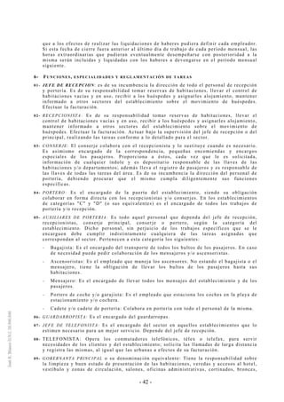 - 42 -
que a los efectos de realizar las liquidaciones de haberes pudiera definir cada empleador.
Si esta fecha de cierre fuera anterior al último día de trabajo de cada período mensual, las
horas extraordinarias que pudieran eventualmente desempeñarse con posterioridad a la
misma serán incluidas y liquidadas con los haberes a devengarse en el período mensual
siguiente.
6- FUNCIONES, ESPECIALIDADES Y REGLAMENTACIÓN DE TAREAS
01- JEFE DE RECEPCION: es de su incumbencia la dirección de todo el personal de recepción
y portería. Es de su responsabilidad tomar reservas de habitaciones, llevar el control de
habitaciones vacías y en uso, recibir a los huéspedes y asignarles alojamiento, mantener
informado a otros sectores del establecimiento sobre el movimiento de huéspedes.
Efectuar la facturación.
02- RECEPCIONISTA: Es de su responsabilidad tomar reservas de habitaciones, llevar el
control de habitaciones vacías y en uso, recibir a los huéspedes y asignarles alojamiento,
mantener informado a otros sectores del establecimiento sobre el movimiento de
huéspedes. Efectuar la facturación. Actuar bajo la supervisión del jefe de recepción o del
principal, realizando las tareas conforme a lo detallado para el sector.
03- CONSERJE: El conserje colabora con el recepcionista y lo sustituye cuando es necesario.
Es asimismo encargado de la correspondencia, pequeñas encomiendas y encargos
especiales de los pasajeros. Proporciona a éstos, cada vez que le es solicitada,
información de cualquier índole y es depositario responsable de las llaves de las
habitaciones y/o departamentos; además lleva el registro de pasajeros y es responsable de
las llaves de todas las tareas del área. Es de su incumbencia la dirección del personal de
portería, debiendo procurar que el mismo cumpla diligentemente sus funciones
específicas.
04- PORTERO: Es el encargado de la puerta del establecimiento, siendo su obligación
colaborar en forma directa con los recepcionistas y/o conserjes. En los establecimientos
de categorías "C" y "D" (o sus equivalentes) es el encargado de todos los trabajos de
portería y/o recepción.
05- AUXILIARES DE PORTERIA: Es todo aquel personal que dependa del jefe de recepción,
recepcionistas, conserje principal, conserje o portero, según la categoría del
establecimiento. Dicho personal, sin perjuicio de los trabajos específicos que se le
encarguen debe cumplir indistintamente cualquiera de las tareas asignadas que
correspondan al sector. Pertenecen a esta categoría los siguientes:
-- Bagajista: Es el encargado del transporte de todos los bultos de los pasajeros. En caso
de necesidad puede pedir colaboración de los mensajeros y/o ascensoristas.
-- Ascensoristas: Es el empleado que maneja los ascensores. No estando el bagajista o el
mensajero, tiene la obligación de llevar los bultos de los pasajeros hasta sus
habitaciones.
-- Mensajero: Es el encargado de llevar todos los mensajes del establecimiento y de los
pasajeros.
-- Portero de coche y/o garajista: Es el empleado que estaciona los coches en la playa de
estacionamiento y/o cochera.
-- Cadete y/o cadete de portería: Colabora en portería con todo el personal de la misma.
06- GUARDARROPISTA: Es el encargado del guardarropas.
07- JEFE DE TELEFONISTA: Es el encargado del sector en aquellos establecimientos que lo
estimen necesario para un mejor servicio. Depende del jefe de recepción.
08- TELEFONISTA: Opera los conmutadores telefónicos, télex o telefax, para servir
necesidades de los clientes y del establecimiento; solicita las llamadas de larga distancia
y registra las mismas, al igual que las urbanas a efectos de su facturación.
09- GOBERNANTA PRINCIPAL o su denominación equivalente: Tiene la responsabilidad sobre
la limpieza y buen estado de presentación de las habitaciones, veredas y accesos al hotel,
vestíbulo y zonas de circulación, salones, oficinas administrativas, cortinados, bronces,
 