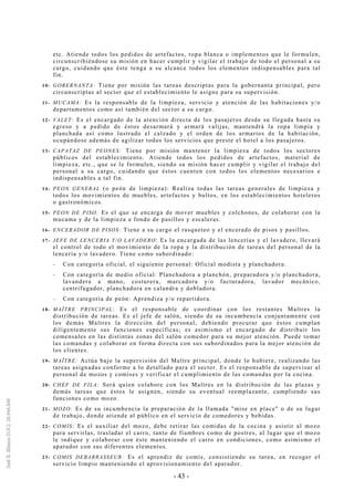 - 43 -
etc. Atiende todos los pedidos de artefactos, ropa blanca o implementos que le formulen,
circunscribiéndose su misión en hacer cumplir y vigilar el trabajo de todo el personal a su
cargo, cuidando que éste tenga a su alcance todos los elementos indispensables para tal
fin.
10- GOBERNANTA: Tiene por misión las tareas descriptas para la gobernanta principal, pero
circunscriptas al sector que el establecimiento le asigne para su supervisión.
11- MUCAMA: Es la responsable de la limpieza, servicio y atención de las habitaciones y/o
departamentos como así también del sector a su cargo.
12- VALET: Es el encargado de la atención directa de los pasajeros desde su llegada hasta su
egreso y a pedido de éstos desarmará y armará valijas, mantendrá la ropa limpia y
planchada así como lustrado el calzado y el orden de los armarios de la habitación,
ocupándose además de agilizar todos los servicios que preste el hotel a los pasajeros.
13- CAPATAZ DE PEONES: Tiene por misión mantener la limpieza de todos los sectores
públicos del establecimiento. Atiende todos los pedidos de artefactos, material de
limpieza, etc., que se le formulen, siendo su misión hacer cumplir y vigilar el trabajo del
personal a su cargo, cuidando que éstos cuenten con todos los elementos necesarios e
indispensables a tal fin.
14- PEON GENERAL (o peón de limpieza): Realiza todas las tareas generales de limpieza y
todos los movimientos de muebles, artefactos y bultos, en los establecimientos hoteleros
o gastronómicos.
15- PEON DE PISO: Es el que se encarga de mover muebles y colchones, de colaborar con la
mucama y de la limpieza a fondo de pasillos y escaleras.
16- ENCERADOR DE PISOS: Tiene a su cargo el rasqueteo y el encerado de pisos y pasillos.
17- JEFE DE LENCERIA Y/O LAVADERO: Es la encargada de las lencerías y el lavadero, llevará
el control de todo el movimiento de la ropa y la distribución de tareas del personal de la
lencería y/o lavadero. Tiene como subordinado:
-- Con categoría oficial, el siguiente personal: Oficial modista y planchadora.
-- Con categoría de medio oficial: Planchadora a planchón, preparadora y/o planchadora,
lavandera a mano, costurera, marcadora y/o facturadora, lavador mecánico,
centrifugador, planchadora en calandra y dobladora.
-- Con categoría de peón: Aprendiza y/o repartidora.
18- MAÎTRE PRINCIPAL: Es el responsable de coordinar con los restantes Maîtres la
distribución de tareas. Es el jefe de salón, siendo de su incumbencia conjuntamente con
los demás Maîtres la dirección del personal, debiendo procurar que éstos cumplan
diligentemente sus funciones específicas; es asimismo el encargado de distribuir los
comensales en las distintas zonas del salón comedor para su mejor atención. Puede tomar
las comandas y colaborar en forma directa con sus subordinados para la mejor atención de
los clientes.
19- MAÎTRE: Actúa bajo la supervisión del Maître principal, donde lo hubiere, realizando las
tareas asignadas conforme a lo detallado para el sector. Es el responsable de supervisar al
personal de mozos y comises y verificar el cumplimiento de las comandas por la cocina.
20- CHEF DE FILA: Será quien colabore con los Maîtres en la distribución de las plazas y
demás tareas que éstos le asignen, siendo su eventual reemplazante, cumpliendo sus
funciones como mozo.
21- MOZO: Es de su incumbencia la preparación de la llamada "mise en place" o de su lugar
de trabajo, donde atiende al público en el servicio de comedores y bebidas.
22- COMIS: Es el auxiliar del mozo, debe retirar las comidas de la cocina y asistir al mozo
para servirlas, trasladar el carro, tanto de fiambres como de postres, al lugar que el mozo
le indique y colaborar con éste manteniendo el carro en condiciones, como asimismo el
aparador con sus diferentes elementos.
23- COMIS DEBARRASSEUR: Es el aprendiz de comis, consistiendo su tarea, en recoger el
servicio limpio manteniendo el aprovisionamiento del aparador.
 