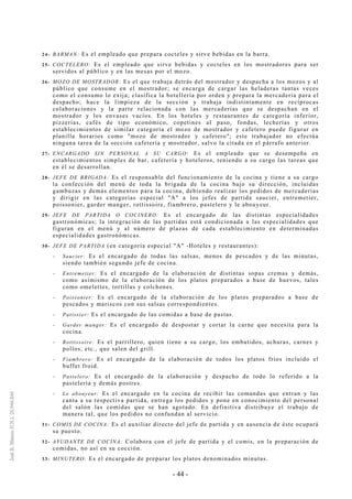 - 44 -
24- BARMAN: Es el empleado que prepara cocteles y sirve bebidas en la barra.
25- COCTELERO: Es el empleado que sirve bebidas y cocteles en los mostradores para ser
servidos al público y en las mesas por el mozo.
26- MOZO DE MOSTRADOR: Es el que trabaja detrás del mostrador y despacha a los mozos y al
público que consume en el mostrador; se encarga de cargar las heladeras tantas veces
como el consumo lo exija; clasifica la botellería por orden y prepara la mercadería para el
despacho; hace la limpieza de la sección y trabaja indistintamente en recíprocas
colaboraciones y la parte relacionada con las mercaderías que se despachan en el
mostrador y los envases vacíos. En los hoteles y restaurantes de categoría inferior,
pizzerías, cafés de tipo económico, copetines al paso, fondas, lecherías y otros
establecimientos de similar categoría el mozo de mostrador y cafetero puede figurar en
planilla horarios como "mozo de mostrador y cafetero"; este trabajador no efectúa
ninguna tarea de la sección cafetería y mostrador, salvo la citada en el párrafo anterior.
27- ENCARGADO SIN PERSONAL A SU CARGO: Es el empleado que se desempeña en
establecimientos simples de bar, cafetería y hoteleros, teniendo a su cargo las tareas que
en él se desarrollan.
28- JEFE DE BRIGADA: Es el responsable del funcionamiento de la cocina y tiene a su cargo
la confección del menú de toda la brigada de la cocina bajo su dirección, incluidas
gambuzas y demás elementos para la cocina, debiendo realizar los pedidos de mercaderías
y dirigir en las categorías especial "A" a los jefes de partida saucier, entremetier,
poissonier, garder manger, rottissoire, fiambrero, pastelero y le abouyeur.
29- JEFE DE PARTIDA O COCINERO: Es el encargado de las distintas especialidades
gastronómicas; la integración de las partidas está condicionada a las especialidades que
figuran en el menú y al número de plazas de cada establecimiento en determinadas
especialidades gastronómicas.
30- JEFE DE PARTIDA (en categoría especial "A" -Hoteles y restaurantes):
-- Saucier: Es el encargado de todas las salsas, menos de pescados y de las minutas,
siendo también segundo jefe de cocina.
-- Entremetier: Es el encargado de la elaboración de distintas sopas cremas y demás,
como asimismo de la elaboración de los platos preparados a base de huevos, tales
como omelettes, tortillas y colchones.
-- Poissonier: Es el encargado de la elaboración de los platos preparados a base de
pescados y mariscos con sus salsas correspondientes.
-- Patissier: Es el encargado de las comidas a base de pastas.
-- Garder manger: Es el encargado de despostar y cortar la carne que necesita para la
cocina.
-- Rottissoire: Es el parrillero, quien tiene a su cargo, los embutidos, achuras, carnes y
pollos, etc., que salen del grill.
-- Fiambrero: Es el encargado de la elaboración de todos los platos fríos incluido el
buffet froid.
-- Pastelero: Es el encargado de la elaboración y despacho de todo lo referido a la
pastelería y demás postres.
-- Le abouyeur: Es el encargado en la cocina de recibir las comandas que entran y las
canta a su respectiva partida, entrega los pedidos y pone en conocimiento del personal
del salón las comidas que se han agotado. En definitiva distribuye el trabajo de
manera tal, que los pedidos no confundan al servicio.
31- COMIS DE COCINA: Es el auxiliar directo del jefe de partida y en ausencia de éste ocupará
su puesto.
32- AYUDANTE DE COCINA: Colabora con el jefe de partida y el comis, en la preparación de
comidas, no así en su cocción.
33- MINUTERO: Es el encargado de preparar los platos denominados minutas.
 