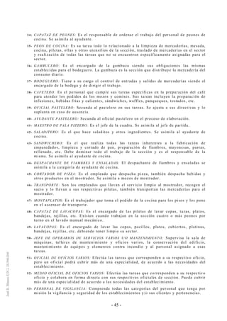 - 45 -
34- CAPATAZ DE PEONES: Es el responsable de ordenar el trabajo del personal de peones de
cocina. Se asimila al ayudante.
35- PEON DE COCINA: Es su tarea todo lo relacionado a la limpieza de mercaderías, mesada,
cocina, piletas, ollas y otros utensilios de la sección, traslado de mercaderías en el sector
y realización de todas las tareas que no se encuentren específicamente asignadas para el
sector.
36- GAMBUCERO: Es el encargado de la gambuza siendo sus obligaciones las mismas
establecidas para el bodeguero. La gambuza es la sección que distribuye la mercadería del
consumo diario.
37- BODEGUERO: Tiene a su cargo el control de entradas y salidas de mercaderías siendo el
encargado de la bodega y de dirigir el trabajo.
38- CAFETERO: Es el personal que cumple sus tareas específicas en la preparación del café
para atender los pedidos de los mozos y comises. Sus tareas incluyen la preparación de
infusiones, bebidas frías y calientes, sándwiches, waffles, panqueques, tostados, etc.
39- OFICIAL PASTELERO: Secunda al pastelero en sus tareas. Se ajusta a sus directivas y lo
suplanta en caso de ausencia.
40- AYUDANTE PASTELERO: Secunda al oficial pastelero en el proceso de elaboración.
41- MAESTRO DE PALA PIZZERO: Es el jefe de la cuadra. Se asimila al jefe de partida.
42- SALADITERO: Es el que hace saladitos y otros ingredientes. Se asimila al ayudante de
cocina.
43- SANDWICHERO: Es el que realiza todas las tareas inherentes a la fabricación de
emparedados, limpieza y cortado de pan, preparación de fiambres, mayonesas, pastas,
rellenado, etc. Debe dominar todo el trabajo de la sección y es el responsable de la
misma. Se asimila al ayudante de cocina.
44- DESPACHANTE DE FIAMBRES Y ENSALADAS: El despachante de fiambres y ensaladas se
asimila a la categoría de ayudante de cocina.
45- CORTADOR DE PIZZA: Es el empleado que despacha pizza, también despacha bebidas y
otros productos en el mostrador. Se asimila a mozos de mostrador.
46- TRANSPORTE: Son los empleados que llevan el servicio limpio al mostrador, recogen el
sucio y lo llevan a sus respectivas piletas, también transportan las mercaderías para el
mostrador.
47- MONTAPLATOS: Es el trabajador que toma el pedido de la cocina para los pisos y los pone
en el ascensor de transporte.
48- CAPATAZ DE LAVACOPAS: Es el encargado de las piletas de lavar copas, tazas, platos,
bandejas, rejillas, etc. Existen cuando trabajan en la sección cuatro o más peones por
turno en el lavado manual mecánico.
49- LAVACOPAS: Es el encargado de lavar las copas, pocillos, platos, cubiertos, platinas,
bandejas, rejillas, etc. debiendo tener limpio su sector.
50- JEFE DE OPERARIOS DE SERVICIOS VARIOS Y/O MANTENIMIENTO: Supervisa la sala de
máquinas, talleres de mantenimiento y oficios varios, la conservación del edificio,
mantenimiento de equipos y elementos contra incendio y al personal asignado a esas
tareas.
51- OFICIAL DE OFICIOS VARIOS: Efectúa las tareas que corresponden a su respectivo oficio,
pero un oficial podrá cubrir más de una especialidad, de acuerdo a las necesidades del
establecimiento.
52- MEDIO OFICIAL DE OFICIOS VARIOS: Efectúa las tareas que corresponden a su respectivo
oficio y colabora en forma directa con sus respectivos oficiales de sección. Puede cubrir
más de una especialidad de acuerdo a las necesidades del establecimiento.
53- PERSONAL DE VIGILANCIA: Comprende todas las categorías del personal que tenga por
misión la vigilancia y seguridad de los establecimientos y/o sus clientes y pertenencias.
 