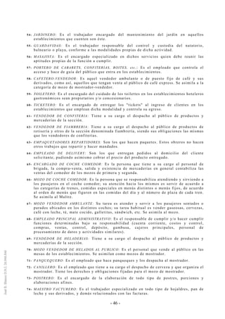 - 46 -
54- JARDINERO: Es el trabajador encargado del mantenimiento del jardín en aquellos
establecimientos que cuenten son éste.
55- GUARDAVIDAS: Es el trabajador responsable del control y custodia del natatorio,
balneario o playa, conforme a las modalidades propias de dicha actividad.
56- MASAJISTA: Es el encargado especializado en dichos servicios quien debe reunir las
aptitudes propias de la función a cumplir.
57- PORTERO DE CABARETS, CONFITERIAS, BOITES, etc.: Es el empleado que controla el
acceso y hace de guía del público que entra en los establecimientos.
58- CAFETERO-VENDEDOR: Es aquel vendedor ambulante o de puesto fijo de café y sus
derivados, como así, aquellos que tengan venta al público de café express. Se asimila a la
categoría de mozo de mostrador-vendedor.
59- TOILETERO: Es el encargado del cuidado de los toilettes en los establecimientos hoteleros
gastronómicos sean propietarios y/o concesionarios.
60- TICKETERO: Es el encargado de entregar los "tickets" al ingreso de clientes en los
establecimientos que emplean dicha modalidad y controla su egreso.
61- VENDEDOR DE CONFITERIA: Tiene a su cargo el despacho al público de productos y
mercaderías de la sección.
62- VENDEDOR DE FIAMBRERIA: Tiene a su cargo el despacho al público de productos de
rotisería y otros de la sección denominada fiambrería, siendo sus obligaciones las mismas
que los vendedores de confiterías.
63- EMPAQUETADORES REPARTIDORES: Son los que hacen paquetes. Estos obreros no hacen
otros trabajos que repartir y hacer mandados.
64- EMPLEADO DE DELIVERY: Son los que entregan pedidos al domicilio del cliente
solicitante, pudiendo asimismo cobrar el precio del producto entregado.
65- ENCARGADO DE COCHE COMEDOR: Es la persona que tiene a su cargo al personal de
brigada, la compra-venta, salida y existencia de mercaderías en general contabiliza las
ventas del comedor de los mozos de primera y segunda.
66- MOZO DE COCHE COMEDOR: Es la persona que se responsabiliza atendiendo y sirviendo a
los pasajeros en el coche comedor; su atención hacia los mismos es servir de acuerdo a
las categorías de trenes, comidas especiales en menús distintos o menús fijos, de acuerdo
al orden de menús que figuren en las comidas del día y al número de plaza de cada tren.
Se asimila al Maître.
67- MOZO VENDEDOR AMBULANTE: Su tarea es atender y servir a los pasajeros sentados o
parados ubicados en los distintos coches; su tarea habitual es vender gaseosas, cervezas,
café con leche, té, mate cocido, galletitas, sándwich, etc. Se asimila al mozo.
68- EMPLEADO PRINCIPAL ADMINISTRATIVO: Es el responsable de cumplir y/o hacer cumplir
funciones determinadas bajo su responsabilidad (cuenta corriente, costos y control,
compras, ventas, control, depósito, gambusa, cajeros principales, personal de
procesamiento de datos y actividades similares).
69- VENDEDOR DE HELADERIAS: Tiene a su cargo el despacho al público de productos y
mercaderías de la sección.
70- MOZO VENDEDOR DE HELADOS AL PUBLICO: Es el personal que vende al público en las
mesas de los establecimientos. Se asimilan como mozos de mostrador.
71- PANQUEQUERO: Es el empleado que hace panqueques y los despacha al mostrador.
72- CANILLERO: Es el empleado que tiene a su cargo el despacho de cerveza y que organiza el
mostrador. Tiene los derechos y obligaciones fijadas para el mozo de mostrador.
73- POSTRERO: Es el encargado de la elaboración de todo tipo de postres, porciones y
elaboraciones afines.
74- MAESTRO FACTURERO: Es el trabajador especializado en todo tipo de hojaldres, pan de
leche y sus derivados, y demás relacionados con las facturas.
 