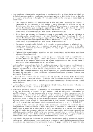 - 51 -
Adicional por alimentación: en razón de la propia naturaleza y objeto de la actividad, los
trabajadores comprendidos en el presente convenio colectivo de trabajo tienen el derecho
a acceder a alimentarse en la sede del empleador conforme las siguientes modalidades y
condiciones:
-- Las Empresas podrán dar cumplimiento a este adicional, mediante la entrega al
trabajador de un almuerzo o cena según el turno completo de trabajo en que se
desempeñe; o bien a su opción reconocerle el beneficio mediante la entrega de vales o
tickets de almuerzo por un importe equivalente al 10% (diez por ciento) del salario
básico convencional correspondiente al NIVEL PROFESIONAL 1 de la ESCALA SALARIAL I,
en los casos de jornada completa de 8 horas y asistencia regular.
-- Si en lugar de otorgar un almuerzo o cena el empleador otorgara un refrigerio o
merienda, deberá complementar el presente beneficio mediante la entrega de vales o
tickets de almuerzo por un importe equivalente al 5% (cinco por ciento) del salario
básico convencional correspondiente al NIVEL PROFESIONAL 1 de la ESCALA SALARIAL I,
en los casos de jornada completa de 8 horas y asistencia regular.
-- En caso de ausencias, al trabajador se le reducirá proporcionalmente el adicional por el
tiempo que estuvo ausente, a excepción de que éstas correspondieran a feriados,
vacaciones, licencias especiales otorgadas por ley o por la presente Convención
Colectiva de Trabajo.
-- Cada establecimiento deberá mantener los usos y costumbres habituales en materia de
alimentación del personal.
-- Los Empleadores, en aquellos casos en que no otorgaran total o parcialmente el
presente beneficio en especie, tendrán la opción de recurrir a la entrega de vales de
almuerzo o del importe equivalente en dinero, adquiriendo en este último caso el
ADICIONAL naturaleza remuneratoria a sus efectos.
Adicional por asistencia perfecta: los trabajadores que no incurrieran en inasistencias ni
tardanzas a lo largo del mes, devengarán un adicional del 10% (diez por ciento) sobre el
importe equivalente al Salario Básico correspondiente a su categoría de revista, en todos
los casos para jornadas completa de 8 horas, debiendo ser reducido proporcionalmente en
los casos de trabajadores comprendidos en regímenes horarios de extensión inferior o de
prestación discontinua.
Adicional por complemento de servicio: tendrá derecho al mismo todo dependiente
cualquiera fuera su función o nivel. Su monto será equivalente al doce por ciento (12%)
sobre el importe equivalente al Salario Básico correspondiente a la categoría de revista
del trabajador.
Adicional por zona fría: cuando se deba pactar este adicional, el mismo será realizado por
las Comisiones Zonales, Locales o Regionales.
Viáticos o gastos de traslado: en virtud de las particulares características de la actividad
y de las distancias o lugares en que muchas veces se encuentran emplazados los
establecimientos en los que se desarrolla la misma; las partes convienen en reconocer a las
empresas la facultad optativa de otorgar en aquellos casos en que lo estimaren necesario o
conveniente, el reintegro de los viáticos o gastos de traslado en que debiera incurrir el
trabajador desde su domicilio y hasta el establecimiento en el inicio y/o finalización de la
jornada laboral. A tal efecto, las partes ratifican la naturaleza no remuneratoria a ningún
efecto de este reintegro en los precisos términos contemplados en el art.106 de la L.C.T.
A opción de las empresas, el viático podrá reintegrarse mediante la rendición de los
comprobantes correspondientes; o bien entregando la empresa al trabajador el importe
equivalente al costo del traslado entre el lugar de residencia y el del establecimiento a
través del medio de transporte público y/o privado que pudiera encontrarse disponible en
cada lugar, computando a tal efecto la suma mensual equivalente a la cantidad de traslados
correspondiente en virtud de la cantidad de días efectivamente trabajados, preservando en
consecuencia esta asignación naturaleza no remuneratoria a todos sus efectos.
Adicionales voluntarios variables por objetivos: las empresas podrán establecer sistemas
voluntarios y adicionales de compensación a su personal, a través de la instrumentación de
mecanismos de incentivos y/o premios y/o sistemas de pago variable, o de cualquier otra
 
