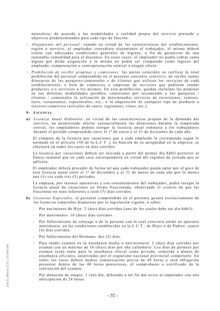- 52 -
naturaleza, de acuerdo a las modalidades y realidad propia del servicio prestado y
objetivos predeterminados para cada tipo de función.
Alojamiento del personal: cuando en virtud de las características del establecimiento,
región o servicio, el empleador concediera alojamiento al trabajador, el mismo deberá
contar con adecuadas condiciones generales de higiene, a fin de garantizar de una
razonable comodidad para el descanso. En estos casos, el empleador no podrá cobrar suma
alguna por dicha asignación y la misma no podrá ser computada como ingreso del
empleado, compensación o contraprestación salarial a ningún efecto.
Prohibición de recibir propinas y comisiones: las partes coinciden en ratificar la total
prohibición del personal comprendido en el presente convenio colectivo, de recibir sumas
dinerarias de los pasajeros/comensales o de clientes que utilicen los servicios de cada
establecimiento, o bien de comercios o empresas de servicios que pudieran vender
productos y/o servicios a los mismos. En esta prohibición, quedan incluidas las propinas
en sus distintas modalidades posibles; comisiones por recomendar a los pasajeros /
clientes / comensales la utilización de determinados servicios de excursiones, remises,
taxis, restaurantes, espectáculos, etc., o la adquisición de cualquier tipo de producto a
terceros comercios (artículos de cuero, regionales, vinos, etc.).
9- LICENCIA
a) Licencia Anual Ordinaria: en virtud de las características propias de la demanda del
servicio, no permitiendo afectar sustancialmente las dotaciones durante la temporada
estival, los empleadores podrán otorgar la licencia anual ordinaria a los trabajadores
durante el período comprendido entre el 1º de enero y el 31 de diciembre de cada año.
El cómputo de la licencia por vacaciones que a cada empleado le corresponda según lo
normado en el artículo 150 de la L.C.T. y en función de su antigüedad en la empresa, se
efectuará en todos los casos en días corridos.
La licencia por vacaciones deberá ser iniciada a partir del primer día hábil posterior al
franco semanal que en cada caso correspondiera en virtud del régimen de jornada que se
aplicara.
El empleador deberá proceder de forma tal que cada trabajador pueda optar por el goce de
esta licencia anual entre el 1º de diciembre y el 31 de marzo de cada año por lo menos
una (1) vez cada tres (3) períodos.
La empresa, por razones operativas y con consentimiento del trabajador, podrá otorgar la
licencia anual de vacaciones en forma fraccionada, observando el criterio de que las
fracciones no sean inferiores a siete (7) días corridos.
b) Licencias Especiales: el personal comprendido en el presente gozará exclusivamente de
las licencias especiales dispuestas por la legislación vigente, a saber:
-- Por nacimiento de Hijo: 2 (dos) días corridos (uno de los cuales debe ser día hábil).
-- Por matrimonio: 10 (diez) días corridos.
-- Por fallecimiento de cónyuge o de la persona con la cual estuviere unido en aparente
matrimonio, en las condiciones establecidas en la L.C.T., de Hijos o de Padres: cuatro
(4) días corridos.
-- Por fallecimiento del Hermano: dos (2) días.
-- Para rendir examen en la enseñanza media o universitaria: 2 (dos) días corridos por
examen con un máximo de 10 (diez) días por año calendario. Los días de permiso por
examen serán tanto para la enseñanza oficial como privada, sometida a planes de
enseñanza oficiales, autorizados por el organismo nacional provincial competente. En
todos los casos deberá mediar comunicación previa de 48 horas y será obligación
presentar dentro de las 48 horas posteriores, el comprobante o certificado de la
realización del examen.
-- Por donación de sangre: 1 (un) día, debiendo a tal fin dar aviso al empleador con una
anticipación de 24 horas.
 