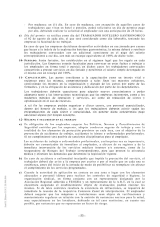 - 53 -
-- Por mudanza: un (1) día. En caso de mudanza, con excepción de aquellos casos de
trabajadores que vivan en hotel o pensión, podrá solicitarse un día de permiso pago
por año, debiendo realizar la solicitud al empleador con una anticipación de 24 horas.
c) Día del gremio: se ratifica como día del TRABAJADOR HOTELERO GASTRONOMICO
el 02 de agosto de cada año, el que será considerado como día laborable, teniendo las
empresas la facultad de no trabajar.
En caso de que las empresas decidieran desarrollar actividades en esa jornada por causas
que hacen a la índole de la explotación hotelera gastronómica, la misma deberá o retribuir
los trabajadores convocados con un adicional consistente en el pago del salario
correspondiente a ese día, con más un recargo equivalente al 100% de dicho valor.
10- FERIADO. Serán feriados, los establecidos en el régimen legal que los regule en cada
jurisdicción. Las Empresas estarán facultadas para convocar en estas fechas a trabajar a
los empleados en forma total o parcial; en dichos casos los trabajadores convocados
concurrirán a prestar servicios en día feriado y percibirán el salario simple devengado en
el mismo con un recargo del 100%.
11- CAPACITACIÓN. Las partes consideran a la capacitación como un interés vital y
recíproco para las mismas, comprometiendo a tales fines sus mayores esfuerzos,
consistiendo los mismos en la organización y dictado de los cursos por parte de las
firmantes, y en la obligación de asistencia y dedicación por parte de los dependientes.
Los trabajadores deberán capacitarse para adquirir nuevos conocimientos y poder
adaptarse tanto a las innovaciones tecnológicas que las empresas incorporen, como a los
modernos métodos de operación y servicios, así como de reducción de costos y
optimización en el uso de recursos.
A tal fin las empresas podrán organizar y dictar cursos, con personal especializado,
dentro del horario de trabajo, a los que los trabajadores deberán asistir según las
programaciones de cada sector o especialidad, sin generar dicha concurrencia pago
adicional alguno por ningún concepto.
12- HIGIENE Y SEGURIDAD EN EL TRABAJO
a) Es obligación de los empleados respetar las Políticas, Normas y Procedimientos de
Seguridad emitidos por las empresas, adoptar conductas seguras de trabajo y usar la
totalidad de los elementos de protección provistos en cada área, con el objetivo de la
prevención de accidentes de trabajo, accidentes in itinere y enfermedades profesionales.
El no cumplimiento será pasible de sanciones disciplinarias para el empleado.
Los accidentes de trabajo o enfermedades profesionales, cualesquiera sea su importancia,
deberán ser comunicados de inmediato al empleador, a efectos de su registro y de la
inmediata intervención de los servicios médicos internos y/o externos, como de la
Aseguradora de Riesgos del Trabajo correspondiente, para que presten la asistencia
médica y efectúen las denuncias que determine la legislación vigente.
b) En caso de accidente o enfermedad inculpable que impida la prestación del servicio, el
trabajador deberá dar aviso a la empresa por escrito o por el medio que en cada una se
establezca, antes del inicio de la jornada de modo de posibilitar su reemplazo sin afectar
el cumplimiento de los servicios programados.
c) Cuando la autoridad de aplicación no contara en una zona o lugar con los elementos
adecuados o personal idóneo para realizar los controles de seguridad e higiene, la
organización sindical, en forma conjunta con un representante designado por la
Asociación Regional adherida a FEHGRA y un representante de la A.R.T. en la cual se
encontrara asegurado el establecimiento objeto de evaluación; podrán realizar los
mismos. Si de tales controles resultara la existencia de infracciones, se requerirá de
inmediato la reunión de la respectiva Comisión Zonal de interpretación. El empleador
deberá asegurar que las máquinas e instalaciones sean objeto de verificaciones y
mantenimiento regulares en relación con la emisión de sustancias nocivas para la salud,
muy especialmente en los lavaderos, debiendo en tal caso sustituirse, en cuanto sea
posible, por sustancias que no representen un factor de riesgo.
 