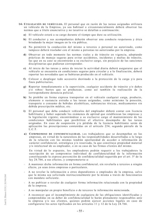 - 55 -
14- UTILIZACIÓN DE VEHÍCULOS. El personal que en razón de las tareas asignadas utilizara
un vehículo de la Empresa, ya sea habitual o circunstancialmente deberá observar las
normas que a título enunciativo y no taxativo se detallan a continuación:
a) El vehículo estará a su cargo durante el tiempo que dure su utilización.
b) El conductor y sus acompañantes deberán observar una conducta respetuosa y ética
brindando la mejor imagen en la vía pública.
c) No permitirá la conducción del mismo a terceros o personal no autorizado, como
tampoco deberá trasladar con el mismo a personas no autorizadas por la empresa.
d) Observar en todo momento las normas viales y de tránsito en vigencia, adoptando
prácticas de manejo seguras para evitar accidentes, incidentes y multas de tránsito,
las que en su caso se encontrarán a su exclusivo cargo, sin perjuicio de las sanciones
disciplinarias que pudieran corresponder.
e) Al inicio de las tareas y antes de iniciar la actividad diaria deberá asegurarse que el
vehículo se encuentra en condiciones seguras para circular y a la finalización, deberá
reportar las novedades que se hubieran producido en el vehículo.
f) Colocar o desplegar todo accesorio destinado a la protección de la carga y/o para
fines publicitarios.
g) Reportar inmediatamente a la supervisión, cualquier accidente de tránsito y/o daños
y/o robos/ hurtos que se produzcan, como así también la realización de la
correspondiente denuncia policial.
h) Se prohíbe en forma expresa transportar en el vehículo cualquier carga, producto,
elemento o sustancia extraña a las tareas asignadas, como asimismo la posesión,
transporte o consumo de bebidas alcohólicas, substancias tóxicas, medicamentos sin
debida prescripción médica, etc.
i) El personal que deba conducir vehículos del empleador deberá contar con licencia
habilitante y haber superado los exámenes de aptitud que establezcan las empresas y
la legislación vigente; encontrándose a su exclusivo cargo el mantenimiento de las
condiciones habilitantes que posibiliten el efectivo desempeño de las tareas
asignadas. En caso de suspensión y/o pérdida de la licencia habilitante serán de
aplicación las prescripciones contenidas en el artículo 254, segundo párrafo de la
L.C.T.
a) COMPROMISO DE CONFIDENCIALIDAD. Los trabajadores que se desempeñan en las
empresas, en virtud de la naturaleza de las responsabilidades desarrolladas a lo largo
de la relación con las mismas tendrán oportunidad de acceder a información de
carácter confidencial, estratégica y/o reservada, la que constituye propiedad material
y/o intelectual de su empleador, o en su caso de las firmas clientes del mismo.
En virtud de lo expuesto, los empleadores podrán requerir a los trabajadores la
suscripción de un compromiso individual de confidencialidad de la información
constituyendo la expresa prevención de confidencialidad requerida por el art. 3º de la
ley 24.766, a sus efectos, y comprometerse a:
-- A mantener dicha información en forma confidencial, sin revelarla a terceros a ningún
efecto, ya sean éstos empresas o particulares.
-- A no revelar la información a otros dependientes o empleados de la empresa, salvo
que la misma sea solicitada institucionalmente por la misma a través de funcionarios
con mandato suficiente.
-- A no publicar o revelar de cualquier forma información relacionada con la propiedad
de la empresa.
-- A no manipular en propio beneficio o de terceros la información mencionada.
-- A reconocer que el incumplimiento de cualquiera de las obligaciones identificadas y
comprendidas en su deber de confidencialidad lo harán plenamente responsables ante
la empresa y/o sus clientes, quienes podrán ejercer acciones legales en caso de
configurarse los actos tipificados en los artículos 11 y 12 de la Ley 24.766.
 