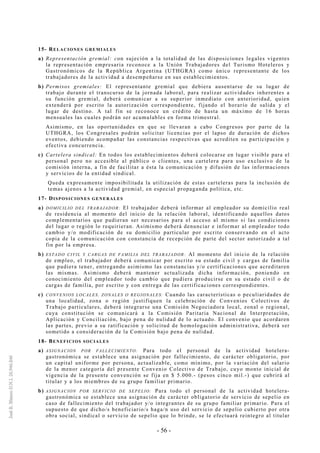 - 56 -
15- RELACIONES GREMIALES
a) Representación gremial: con sujeción a la totalidad de las disposiciones legales vigentes
la representación empresaria reconoce a la Unión Trabajadores del Turismo Hoteleros y
Gastronómicos de la República Argentina (UTHGRA) como único representante de los
trabajadores de la actividad a desempeñarse en sus establecimientos.
b) Permisos gremiales: El representante gremial que debiera ausentarse de su lugar de
trabajo durante el transcurso de la jornada laboral, para realizar actividades inherentes a
su función gremial, deberá comunicar a su superior inmediato con anterioridad, quien
extenderá por escrito la autorización correspondiente, fijando el horario de salida y el
lugar de destino. A tal fin se reconoce un crédito de hasta un máximo de 16 horas
mensuales las cuales podrán ser acumulables en forma trimestral.
Asimismo, en las oportunidades en que se llevaran a cabo Congresos por parte de la
UTHGRA, los Congresales podrán solicitar licencias por el lapso de duración de dichos
eventos, debiendo acompañar las constancias respectivas que acrediten su participación y
efectiva concurrencia.
c) Cartelera sindical: En todos los establecimientos deberá colocarse en lugar visible para el
personal pero no accesible al público o clientes, una cartelera para uso exclusivo de la
comisión interna, a fin de facilitar a ésta la comunicación y difusión de las informaciones
y servicios de la entidad sindical.
Queda expresamente imposibilitada la utilización de estas carteleras para la inclusión de
temas ajenos a la actividad gremial, en especial propaganda política, etc.
17- DISPOSICIONES GENERALES
a) DOMICILIO DEL TRABAJADOR: El trabajador deberá informar al empleador su domicilio real
de residencia al momento del inicio de la relación laboral, identificando aquellos datos
complementarios que pudieran ser necesarios para el acceso al mismo si las condiciones
del lugar o región lo requirieran. Asimismo deberá denunciar e informar al empleador todo
cambio y/o modificación de su domicilio particular por escrito conservando en el acto
copia de la comunicación con constancia de recepción de parte del sector autorizado a tal
fin por la empresa.
b) ESTADO CIVIL Y CARGAS DE FAMILIA DEL TRABAJADOR: Al momento del inicio de la relación
de empleo, el trabajador deberá comunicar por escrito su estado civil y cargas de familia
que pudiera tener, entregando asimismo las constancias y/o certificaciones que acreditaren
las mismas. Asimismo deberá mantener actualizada dicha información, poniendo en
conocimiento del empleador todo cambio que pudiera producirse en su estado civil o de
cargas de familia, por escrito y con entrega de las certificaciones correspondientes.
c) CONVENIOS LOCALES, ZONALES O REGIONALES: Cuando las características o peculiaridades de
una localidad, zona o región justifiquen la celebración de Convenios Colectivos de
Trabajo particulares, deberá integrarse una Comisión Negociadora local, zonal o regional,
cuya constitución se comunicará a la Comisión Paritaria Nacional de Interpretación,
Aplicación y Conciliación, bajo pena de nulidad de lo actuado. El convenio que acordaren
las partes, previo a su ratificación y solicitud de homologación administrativa, deberá ser
sometido a consideración de la Comisión bajo pena de nulidad.
18- BENEFICIOS SOCIALES
a) ASIGNACION POR FALLECIMIENTO: Para todo el personal de la actividad hotelera-
gastronómica se establece una asignación por fallecimiento, de carácter obligatorio, por
un capital uniforme por persona, actualizable, como mínimo, por la variación del salario
de la menor categoría del presente Convenio Colectivo de Trabajo, cuyo monto inicial de
vigencia de la presente convención se fija en $ 5.000.- (pesos cinco mil.-) que cubrirá al
titular y a los miembros de su grupo familiar primario.
b) ASIGNACION POR SERVICIO DE SEPELIO: Para todo el personal de la actividad hotelera-
gastronómica se establece una asignación de carácter obligatorio de servicio de sepelio en
caso de fallecimiento del trabajador y/o integrantes de su grupo familiar primario. Para el
supuesto de que dicho/s beneficiario/s haga/n uso del servicio de sepelio cubierto por otra
obra social, sindical o servicio de sepelio que lo brinde, se le efectuará reintegro al titular
 