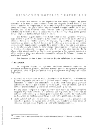 - 61 -
RR II EE SS GG OO SS EE NN HH OO TT EE LL EE SS 55 EE SS TT RR EE LL LL AA SS
Un hotel cinco estrellas es una organización sumamente compleja. Se puede
considerar a un hotel de esta naturaleza como una “pequeña ciudad dentro de sus
muros”; debido a su complejidad, no es posible distinguir una sola especialidad en la
industria hotelera, sino que existe una amplia variedad de especialidades. Es por ello,
también, que en la hotelería cinco estrellas, cada departamento se encuentra
debidamente definido en lo que a tareas y responsabilidades respecta, y por lo que los
riesgos se pueden puntualizar con mayor precisión.
Los distintos departamentos de un hotel suelen ser los siguientes: recepción,
cuya misión es gestionar las reservas y los servicios de recepción de los clientes y
atención durante su estadía; servicio de limpieza, responsable de la limpieza y
suministro de enseres de las habitaciones de los clientes y espacios de uso común;
mantenimiento, departamento encargado de la conservación y limpieza a gran escala,
de las instalaciones, la pintura, las reparaciones y restauraciones; servicio de comidas
y bebidas, departamento encargado no sólo del servicio sino también de la
elaboración; administración, de los recursos materiales y los recursos humanos; y
otros servicios, como spa, gimnasio, recreación, salones de belleza, y tiendas de
artículos de regalo.
14
Los riesgos a los que se ven expuestos por área de trabajo son los siguientes:
RECEPCIÓN
La recepción engloba las siguientes categorías laborales: empleados de
mostrador, telefonistas, porteros, maleteros, botones, personal de seguridad, conserjes
y garajistas. Entre los peligros para la salud y la seguridad, los principales son los
siguientes:
1- Pantallas de visualización de datos. Los empleados de mostrador, los telefonistas
y otros empleados que atienden al público suelen trabajar con terminales de
ordenador. El trabajo con ordenadores en ciertas condiciones puede provocar
determinadas lesiones por esfuerzo repetitivo (LER), como el síndrome del túnel
carpiano (en las muñecas) y lesiones en hombros, cuello y espalda.
Los empleados se exponen a riesgos especiales si el puesto de trabajo requiere la
adopción de posturas extrañas, o si el trabajo con la pantalla de visualización de
datos es ininterrumpido y sin pausas para descansar. Las pantallas de visualización
de datos, también pueden producir fatiga visual y otros problemas en los ojos.
2- Mala calidad del aire en interiores. Los empleados pueden convertirse en
fumadores pasivos en lugares como el lobby. Los fumadores pasivos corren el
riesgo de contraer cáncer de pulmón y sufrir enfermedades cardíacas.
14
TAU LLE, Pam – “Enciclopedia de Salud y Seguridad en el Trabajo” – Capítulo 98: Hoteles y
restaurantes
 