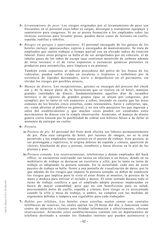- 62 -
3- Levantamiento de peso. Los riesgos originados por el levantamiento de peso son
frecuentes en el personal cuya labor es cargar, descargar y transportar equipajes y
suministros para congresos. Si no se presta formación a los empleados sobre las
técnicas correctas para levantar pesos, pueden darse casos de lesiones en cuello,
espalda, rodillas y tobillos.
4- Riesgos en garajes y aparcamientos. El personal encargado de los garajes de los
hoteles incluye: aparcacoches, cajeros y encargados de mantenimiento. Se trata de
empleados que suelen trabajar a tiempo parcial con un elevado índice de rotación
laboral. Entre otros peligros se halla el de ser atropellados por un vehículo, el de
inhalar gases de los tubos de escape (que contienen monóxido de carbono además
de otras toxinas) o el de verse expuestos a sustancias químicas presentes en
productos para automóviles, para limpieza o en pinturas.
También están expuestos al asbesto procedente del polvo de los frenos de los
vehículos; pueden sufrir caídas en escaleras o tropiezos y resbalones por la
existencia de líquidos derramados, nieve o desperfectos en el pavimento, sin
olvidar los riesgos por posibles atracos.
5- Manejo de dinero. Los recepcionistas, quienes se encargan del proceso del check
out y de la mayor parte de la facturación que se realiza en el hotel, manejan
grandes cantidades de dinero, fundamentalmente aquellos días de recambio
turístico o de egresos de grandes grupos (que se alojan por congresos, por
ejemplo); por lo tanto se ven expuestos a robos, teniendo en cuenta que las áreas
comunes de los hoteles cinco estrellas, como restaurantes, bares y cafeterías, spa,
etc. están abiertas al público en general, y no son sólo pasajeros los que ingresan y
salen del establecimiento y que muchas veces pueden ser estudiados estos
movimientos de dinero con la simple observación. Asimismo, el manejo de dinero
genera cierta tensión por la posibilidad de cobrar con billetes falsos o de fallar al
momento de entregar un vuelto.
6- Postura.
a) Postura de pie. El personal del front desk efectúa sus labores permanentemente
de pie. Para esta categoría de hotel, por razones de imagen, no se le está
permitido a los empleados tomar asiento en el puesto de trabajo. Esta postura, al
ser prolongada y repetitiva, le origina dolores de espalda y cintura, aparición de
várices, hinchazón de pies y piernas, trombosis y hasta úlceras en la piel de las
piernas y pies.
b) Postura sentada. Los reservacionistas, telefonistas y demás empleados del back
office, se encuentran realizando sus tareas en oficinas o en boxes, donde en su
mobiliario de trabajo se destacan un escritorio y silla; por lo tanto su turno de
trabajo es adoptando la postura sentada. En la actualidad, cada uno de estos
puestos de trabajo se halla frente a una pantalla de visualización de datos, por lo
que además de los riesgos que imparte la postura sentada, se deben de sumársele
los riesgos que implica para la vista el estar frente al monitor, la postura de la
mano y muñeca para utilizar el teclado y mouse. El estar sentado durante todo el
turno de trabajo conlleva a que el empleado adopte posturas inadecuadas en
busca de mayor comodidad; pero que no son beneficiosas para su salud;
provocándole dolor de cuello, espalda y cintura. Este riesgo se ve acrecentado
cuando la silla y mesa de trabajo, o ambos, no cumplen con las medidas de
ergonomía debidas o tampoco son regulables para cada trabajador.
7- Hablar por teléfono. Los hoteles cinco estrellas suelen contar con centrales
telefónicas de reservas, las cuales operan las 24 horas del día, y funcionan como
centro de atención a clientes para brindar información y efectivamente, efectuar
reservaciones. Asimismo estos establecimientos cuentan con un departamento de
telefonía destinado a atender los llamados internos que pueden acontecerse y
 