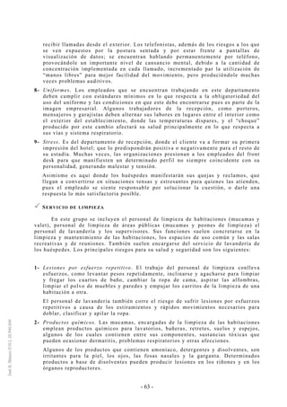 - 63 -
recibir llamadas desde el exterior. Los telefonistas, además de los riesgos a los que
se ven expuestos por la postura sentada y por estar frente a pantallas de
visualización de datos; se encuentran hablando permanentemente por teléfono,
provocándole un importante nivel de cansancio mental, debido a la cantidad de
concentración implementada en cada llamado, incrementado par la utilización de
“manos libres” para mejor facilidad del movimiento, pero produciéndole muchas
veces problemas auditivos.
8- Uniformes. Los empleados que se encuentran trabajando en este departamento
deben cumplir con estándares mínimos en lo que respecta a la obligatoriedad del
uso del uniforme y las condiciones en que este debe encontrarse pues es parte de la
imagen empresarial. Algunos trabajadores de la recepción, como porteros,
mensajeros y garajistas deben alternar sus labores en lugares entre el interior como
el exterior del establecimiento, donde las temperaturas dispares, y el “choque”
producido por este cambio afectará su salud principalmente en lo que respecta a
sus vías y sistema respiratorio.
9- Stress. Es del departamento de recepción, donde el cliente va a formar su primera
impresión del hotel; que lo predispondrán positiva o negativamente para el resto de
su estadía. Muchas veces, las organizaciones presionan a los empleados del front
desk para que manifiesten un determinado perfil no siempre coincidente con su
personalidad, generando malestar y tensión.
Asimismo es aquí donde los huéspedes manifestarán sus quejas y reclamos, que
llegan a convertirse en situaciones tensas y estresantes para quienes las atienden,
pues el empleado se siente responsable por solucionar la cuestión, o darle una
respuesta lo más satisfactoria posible.
SERVICIO DE LIMPIEZA
En este grupo se incluyen el personal de limpieza de habitaciones (mucamas y
valet), personal de limpieza de áreas públicas (mucamas y peones de limpieza) el
personal de lavandería y los supervisores. Sus funciones suelen concretarse en la
limpieza y mantenimiento de las habitaciones, los espacios de uso común y las salas
recreativas y de reuniones. También suelen encargarse del servicio de lavandería de
los huéspedes. Los principales riesgos para su salud y seguridad son los siguientes:
1- Lesiones por esfuerzo repetitivo. El trabajo del personal de limpieza conlleva
esfuerzos, como levantar pesos repetidamente, inclinarse y agacharse para limpiar
y fregar los cuartos de baño, cambiar la ropa de cama, aspirar las alfombras,
limpiar el polvo de muebles y paredes y empujar los carritos de la limpieza de una
habitación a otra.
El personal de lavandería también corre el riesgo de sufrir lesiones por esfuerzos
repetitivos a causa de los estiramientos y rápidos movimientos necesarios para
doblar, clasificar y apilar la ropa.
2- Productos químicos. Las mucamas, encargadas de la limpieza de las habitaciones
emplean productos químicos para lavatorios, bañeras, retretes, suelos y espejos,
algunos de los cuales contienen entre sus componentes, sustancias tóxicas que
pueden ocasionar dermatitis, problemas respiratorios y otras afecciones.
Algunos de los productos que contienen amoníaco, detergentes y disolventes, son
irritantes para la piel, los ojos, las fosas nasales y la garganta. Determinados
productos a base de disolventes pueden producir lesiones en los riñones y en los
órganos reproductores.
 