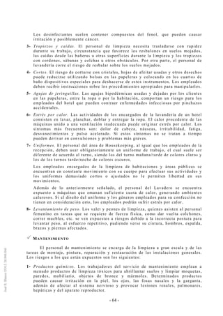 - 64 -
Los desinfectantes suelen contener compuestos del fenol, que pueden causar
irritación y posiblemente cáncer.
3- Tropiezos y caídas. El personal de limpieza necesita trasladarse con rapidez
durante su trabajo, circunstancia que favorece los resbalones en suelos mojados,
las caídas desde las bañeras u otras superficies durante la limpieza y los tropiezos
con cordones, sábanas y colchas u otros obstáculos. Por otra parte, el personal de
lavandería corre el riesgo de resbalar sobre los suelos mojados.
4- Cortes. El riesgo de cortarse con cristales, hojas de afeitar usadas y otros desechos
puede reducirse utilizando bolsas en las papeleras y colocando en los cuartos de
baño dispositivos especiales para deshacerse de estos instrumentos. Los empleados
deben recibir instrucciones sobre los procedimientos apropiados para manipularlos.
5- Agujas de jeringuillas. Las agujas hipodérmicas usadas y dejadas por los clientes
en las papeleras, entre la ropa o por la habitación, comportan un riesgo para los
empleados del hotel que pueden contraer enfermedades infecciosas por pinchazos
accidentales.
6- Estrés por calor. Las actividades de los encargados de la lavandería de un hotel
consisten en lavar, planchar, doblar y entregar la ropa. El calor procedente de las
máquinas unido a una ventilación inadecuada puede originar estrés por calor. Los
síntomas más frecuentes son: dolor de cabeza, náuseas, irritabilidad, fatiga,
desvanecimientos y pulso acelerado. Si estos síntomas no se tratan a tiempo
pueden derivar en convulsiones y problemas más graves.
7- Uniformes. El personal del área de Housekeeping, al igual que los empleados de la
recepción, deben usar obligatoriamente un uniforme de trabajo, el cual suele ser
diferente de acuerdo al turno, siendo los del turno mañana/tarde de colores claros y
los de los turnos tarde/noche de colores oscuros.
Los empleados encargados de la limpieza de habitaciones y áreas públicas se
encuentran en constante movimiento con su cuerpo para efectuar sus actividades y
los uniformes demasiado cortos o ajustados no le permiten libertad en sus
movimientos.
Además de lo anteriormente señalado, el personal del Lavadero se encuentra
expuesto a máquinas que emanan suficiente cuota de calor, generando ambientes
calurosos. Si el diseño del uniforme y los géneros empleados para su confección no
tienen en consideración esto, los empleados podrán sufrir estrés por calor.
8- Levantamiento de peso. Los valet y peones de limpieza, quienes asisten al personal
femenino en tareas que se requiere de fuerza física, como dar vuelta colchones,
correr muebles, etc. se ven expuestos a riesgos debido a la incorrecta postura para
levantar peso, al esfuerzo repetitivo, pudiendo verse su cintura, hombros, espalda,
brazos y piernas afectados.
MANTENIMIENTO
El personal de mantenimiento se encarga de la limpieza a gran escala y de las
tareas de montaje, pintura, reparación y restauración de las instalaciones generales.
Los riesgos a los que están expuestos son los siguientes:
1- Productos químicos. Los trabajadores del servicio de mantenimiento emplean a
menudo productos de limpieza tóxicos para abrillantar suelos y limpiar moquetas,
paredes, mobiliario, objetos de bronce y mármoles. Determinados productos
pueden causar irritación en la piel, los ojos, las fosas nasales y la garganta,
además de afectar al sistema nervioso y provocar lesiones renales, pulmonares,
hepáticas y del aparato reproductor.
 